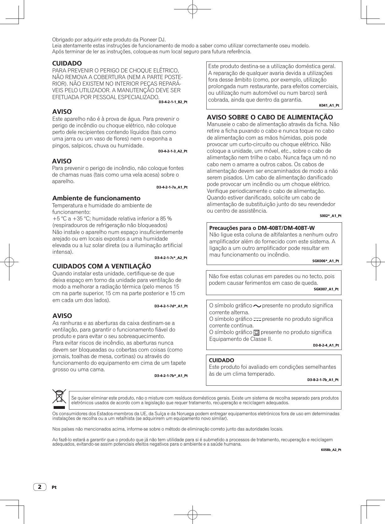 Pt2Obrigado por adquirir este produto da Pioneer DJ.Leia atentamente estas instruções de funcionamento de modo a saber como utilizar correctamente oseu modelo.Após terminar de ler as instruções, coloque-as num local seguro para futura referência.CUIDADOPARA PREVENIR O PERIGO DE CHOQUE ELÉTRICO, NÃO REMOVA A COBERTURA (NEM A PARTE POSTE-RIOR). NÃO EXISTEM NO INTERIOR PEÇAS REPARÁ-VEIS PELO UTILIZADOR. A MANUTENÇÃO DEVE SER EFETUADA POR PESSOAL ESPECIALIZADO.D3-4-2-1-1_B2_PtAVISOEste aparelho não é à prova de água. Para prevenir o perigo de incêndio ou choque elétrico, não coloque perto dele recipientes contendo líquidos (tais como uma jarra ou um vaso de flores) nem o exponha a pingos, salpicos, chuva ou humidade.D3-4-2-1-3_A2_PtAVISOPara prevenir o perigo de incêndio, não coloque fontes de chamas nuas (tais como uma vela acesa) sobre o aparelho.D3-4-2-1-7a_A1_PtAmbiente de funcionamentoTemperatura e humidade do ambiente de funcionamento:+5 °C a +35 °C; humidade relativa inferior a 85 % (respiradouros de refrigeração não bloqueados)Não instale o aparelho num espaço insuficientemente arejado ou em locais expostos a uma humidade elevada ou a luz solar direta (ou a iluminação artificial intensa).D3-4-2-1-7c*_A2_PtCUIDADOS COM A VENTILAÇÃOQuando instalar esta unidade, certifique-se de que deixa espaço em torno da unidade para ventilação de modo a melhorar a radiação térmica (pelo menos 15 cm na parte superior, 15 cm na parte posterior e 15 cm em cada um dos lados).D3-4-2-1-7d*_A1_PtEste produto destina-se a utilização doméstica geral. A reparação de qualquer avaria devida a utilizações fora desse âmbito (como, por exemplo, utilização prolongada num restaurante, para efeitos comerciais, ou utilização num automóvel ou num barco) será cobrada, ainda que dentro da garantia.K041_A1_PtOs consumidores dos Estados-membros da UE, da Suíça e da Noruega podem entregar equipamentos eletrónicos fora de uso em determinadas instalações de recolha ou a um retalhista (se adquirirem um equipamento novo similar).Nos países não mencionados acima, informe-se sobre o método de eliminação correto junto das autoridades locais.Ao fazê-lo estará a garantir que o produto que já não tem utilidade para si é submetido a processos de tratamento, recuperação e reciclagemadequados, evitando-se assim potenciais efeitos negativos para o ambiente e a saúde humana.K058b_A2_PtSe quiser eliminar este produto, não o misture com resíduos domésticos gerais. Existe um sistema de recolha separado para produtos eletrónicos usados de acordo com a legislação que requer tratamento, recuperação e reciclagem adequados.AVISO SOBRE O CABO DE ALIMENTAÇÃOManuseie o cabo de alimentação através da ficha. Não retire a ficha puxando o cabo e nunca toque no cabo de alimentação com as mãos húmidas, pois pode provocar um curto-circuito ou choque elétrico. Não coloque a unidade, um móvel, etc., sobre o cabo de alimentação nem trilhe o cabo. Nunca faça um nó no cabo nem o amarre a outros cabos. Os cabos de alimentação devem ser encaminhados de modo a não serem pisados. Um cabo de alimentação danificado pode provocar um incêndio ou um choque elétrico. Verifique periodicamente o cabo de alimentação. Quando estiver danificado, solicite um cabo de alimentação de substituição junto do seu revendedor ou centro de assistência. S002*_A1_PtPrecauções para o DM-40BT/DM-40BT-WNão ligue esta coluna de altifalantes a nenhum outro amplificador além do fornecido com este sistema. A ligação a um outro amplificador pode resultar em mau funcionamento ou incêndio.SGK006*_A1_PtNão fixe estas colunas em paredes ou no tecto, pois podem causar ferimentos em caso de queda.SGK007_A1_PtAVISOAs ranhuras e as aberturas da caixa destinam-se a ventilação, para garantir o funcionamento fiável do produto e para evitar o seu sobreaquecimento.Para evitar riscos de incêndio, as aberturas nunca devem ser bloqueadas ou cobertas com coisas (como jornais, toalhas de mesa, cortinas) ou através do funcionamento do equipamento em cima de um tapete grosso ou uma cama.D3-4-2-1-7b*_A1_PtO símbolo gráfico       presente no produto significa corrente alterna.O símbolo gráfico       presente no produto significa corrente contínua.O símbolo gráfico      presente no produto significa Equipamento de Classe II.D3-8-2-4_A1_PtCUIDADOEste produto foi avaliado em condições semelhantes às de um clima temperado.D3-8-2-1-7b_A1_Pt