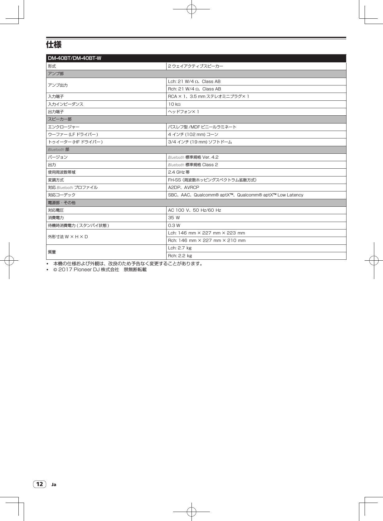 Ja12仕様DM-40BT/DM-40BT-W形式 2 ウェイアクティブスピーカーアンプ部アンプ出力 Lch:21W/4W、ClassABRch:21W/4W、ClassAB入力端子 RCA × 1、3.5mm ステレオミニプラグ× 1入力インピーダンス 10kW出力端子 ヘッドフォン× 1スピーカー部エンクロージャー バスレフ型 /MDF ビニールラミネートウーファー (LF ドライバー ) 4インチ (102mm) コーントゥイーター (HF ドライバー ) 3/4インチ (19mm) ソフトドームBluetooth 部バージョン Bluetooth 標準規格Ver.4.2出力 Bluetooth 標準規格Class2使用周波数帯域 2.4GHz 帯変調方式 FH-SS（周波数ホッピングスペクトラム拡散方式）対応 Bluetooth プロファイル A2DP、AVRCP対応コーデック SBC、AAC、Qualcomm®aptX™、Qualcomm®aptX™LowLatency電源部・その他対応電圧 AC100V、50Hz/60Hz消費電力 35W待機時消費電力( スタンバイ状態 ) 0.3W外形寸法W×H×D Lch:146mm×227mm×223mmRch:146mm×227mm×210mm質量 Lch:2.7kgRch:2.2kg! 本機の仕様および外観は、改良のため予告なく変更することがあります。!©2017PioneerDJ 株式会社　禁無断転載