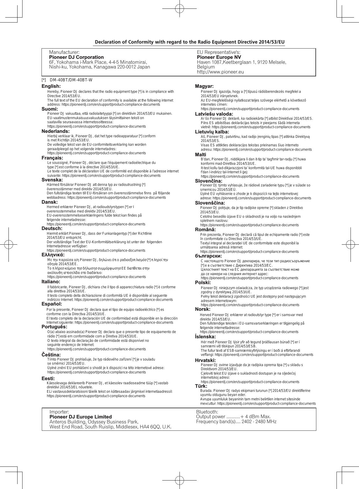 Português:Čeština:Eesti:Declaration of Conformity with regard to the Radio Equipment Directive 2014/53/EUManufacturer:Pioneer DJ Corporation6F, Yokohama i-Mark Place, 4-4-5 Minatomirai, Nishi-ku, Yokohama, Kanagawa 220-0012 JapanEU Representative&apos;s:Pioneer Europe NVHaven 1087,Keetberglaan 1, 9120 Melsele, Belgiumhttp://www.pioneer.euEnglish:[*] DM-40BT/DM-40BT-WSuomi:Nederlands:Français:Svenska:Dansk:Deutsch:Ελληνικά:Italiano:Español:Hereby, Pioneer DJ declares that the radio equipment type [*] is in compliance with Directive 2014/53/EU.The full text of the EU declaration of conformity is available at the following internet address: https://pioneerdj.com/en/support/product-compliance-documentsPioneer DJ vakuuttaa, että radiolaitetyyppi [*] on direktiivin 2014/53/EU mukainen.EU-vaatimustenmukaisuusvakuutuksen täysimittainen teksti on saatavilla seuraavassa internetosoitteessa: https://pioneerdj.com/en/support/product-compliance-documentsHierbij verklaar ik, Pioneer DJ, dat het type radioapparatuur [*] conform is met Richtlijn 2014/53/EU.De volledige tekst van de EU-conformiteitsverklaring kan worden geraadpleegd op het volgende internetadres: https://pioneerdj.com/en/support/product-compliance-documentsLe soussigné, Pioneer DJ, déclare que l’équipement radioélectrique du type [*] est conforme à la directive 2014/53/UE.Le texte complet de la déclaration UE de conformité est disponible à l’adresse internet suivante: https://pioneerdj.com/en/support/product-compliance-documentsHärmed försäkrar Pioneer DJ att denna typ av radioutrustning [*] överensstämmer med direktiv 2014/53/EU.Den fullständiga texten till EU-försäkran om överensstämmelse finns  på följande webbadress: https://pioneerdj.com/en/support/product-compliance-documents    Hermed erklærer Pioneer DJ, at radioudstyrstypen [*] er Ioverensstemmelse med direktiv 2014/53/EU.EU-overensstemmelseserklæringens fulde tekst kan findes på følgende internetadresse: https://pioneerdj.com/en/support/product-compliance-documentsHiermit erklärt Pioneer DJ, dass der Funkanlagentyp [*] der Richtlinie 2014/53/EU entspricht.Der vollständige Text der EU-Konformitätserklärung ist unter der  folgenden Internetadresse verfügbar: https://pioneerdj.com/en/support/product-compliance-documentsΜε την παρούσα ο/η Pioneer DJ, δηλώνει ότι ο ραδιοεξοπλισμόσ [*] πληροί την οδηγία 2014/53/ΕΕ.Το πλήρεσ κείμενο τησ δήλωσησ συμμόρφωσησ ΕΕ διατίθεται στην ακόλουθη ιστοσελίδα στο διαδίκτυο: https://pioneerdj.com/en/support/product-compliance-documentsIl fabbricante, Pioneer DJ, dichiara che il tipo di apparecchiatura radio [*] è conforme alla direttiva 2014/53/UE.Il testo completo della dichiarazione di conformità UE è disponibile al seguente indirizzo Internet: https://pioneerdj.com/en/support/product-compliance-documentsPor la presente, Pioneer DJ declara que el tipo de equipo radioeléctrico [*] es conforme con la Directiva 2014/53/UE.El texto completo de la declaración UE de conformidad está disponible en la dirección Internet siguiente: https://pioneerdj.com/en/support/product-compliance-documentsO(a) abaixo assinado(a) Pioneer DJ declara que o presente tipo de equipamento de rádio [*] está em conformidade com a Diretiva 2014/53/UE.O texto integral da declaração de conformidade está disponível no seguinte endereço de Internet: https://pioneerdj.com/en/support/product-compliance-documentsTímto Pioneer DJ prohlašuje, že typ rádiového zařízení [*] je v souladu se směrnicí 2014/53/EU.Úplné znění EU prohlášení o shodě je k dispozici na této internetové adrese: https://pioneerdj.com/en/support/product-compliance-documentsKäesolevaga deklareerib Pioneer DJ, et käesolev raadioseadme tüüp [*] vastab direktiivi 2014/53/EL nõuetele.ELi vastavusdeklaratsiooni täielik tekst on kättesaadav järgmisel internetiaadressil: https://pioneerdj.com/en/support/product-compliance-documentsImporter: Pioneer DJ Europe LimitedAnteros Building, Odyssey Business Park,West End Road, South Ruislip, Middlesex, HA4 6QQ, U.K.Bluetooth:Output power ...........+ 4 dBm Max.Frequency band(s).... 2402 - 2480 MHzÍslenska:Hrvatski:Türk:Magyar:Latviešu valoda:Lietuvių kalba:MaltiSlovenčina:Slovenščina:Română:български:Polski:Norsk:Pioneer DJ igazolja, hogy a [*] típusú rádióberendezés megfelel a 2014/53/EU irányelvnek.Az EU-megfelelőségi nyilatkozat teljes szövege elérhető a következő internetes címen: https://pioneerdj.com/en/support/product-compliance-documentsAr šo Pioneer DJ deklarē, ka radioiekārta [*] atbilst Direktīvai 2014/53/ES.Pilns ES atbilstības deklarācijas teksts ir pieejams šādā interneta vietnē: https://pioneerdj.com/en/support/product-compliance-documentsAš, Pioneer DJ, patvirtinu, kad radijo įrenginių tipas [*] atitinka Direktyvą 2014/53/ES.Visas ES atitikties deklaracijos tekstas prieinamas šiuo interneto adresu: https://pioneerdj.com/en/support/product-compliance-documentsB’dan, Pioneer DJ, niddikjara li dan it-tip ta’ tagħmir tar-radju [*] huwa konformi mad-Direttiva 2014/53/UE.It-test kollu tad-dikjarazzjoni ta’ konformità tal-UE huwa disponibbli f’dan l-indirizz tal-Internet li ġej: https://pioneerdj.com/en/support/product-compliance-documentsPioneer DJ týmto vyhlasuje, že rádiové zariadenie typu [*] je v súlade so smernicou 2014/53/EÚ.Úplné EÚ vyhlásenie o zhode je k dispozícii na tejto internetovej adrese: https://pioneerdj.com/en/support/product-compliance-documentsPioneer DJ potrjuje, da je tip radijske opreme [*] skladen z Direktivo 2014/53/EU.Celotno besedilo izjave EU o skladnosti je na voljo na naslednjem spletnem naslovu: https://pioneerdj.com/en/support/product-compliance-documentsPrin prezenta, Pioneer DJ declară că tipul de echipamente radio [*] este în conformitate cu Directiva 2014/53/UE.Textul integral al declarației UE de conformitate este disponibil la următoarea adresă internet: https://pioneerdj.com/en/support/product-compliance-documentsС настоящото Pioneer DJ декларира, че този тип радиосъоръжение [*] е в съответствие с Директива 2014/53/ЕС.Цялостният текст на ЕС декларацията за съответствие може да се намери на следния интернет адрес: https://pioneerdj.com/en/support/product-compliance-documentsPioneer DJ niniejszym oświadcza, że typ urządzenia radiowego [*] jest zgodny z dyrektywą 2014/53/UE.Pełny tekst deklaracji zgodności UE jest dostępny pod następującym adresem internetowym: https://pioneerdj.com/en/support/product-compliance-documentsHerved Pioneer DJ erklærer at radioutstyr type [*] er i samsvar med direktiv 2014/53/EU.Den fullstendige teksten i EU-samsvarserklæringen er tilgjengelig på følgende internettadresse: https://pioneerdj.com/en/support/product-compliance-documentsHér með Pioneer DJ lýsir yfir að tegund þráðlausan búnað [*] er í samræmi við tilskipun 2014/53/ESB.The fullur texti af ESB-samræmisyfirlýsingu er í boði á eftirfarandi veffangi: https://pioneerdj.com/en/support/product-compliance-documentsPioneer DJ ovime izjavljuje da je radijska oprema tipa [*] u skladu s Direktivom 2014/53/EU.Cjeloviti tekst EU izjave o sukladnosti dostupan je na sljedećoj internetskoj adresi: https://pioneerdj.com/en/support/product-compliance-documentsBurada. Pioneer DJ radyo ekipmani turunun [*] 2014/53/EU direktiflerine uyumlu oldugunu beyan eder.Avrupa uyumluluk beyaninin tam metni belirtilen internet sitesinde mevcuttur: https://pioneerdj.com/en/support/product-compliance-documents