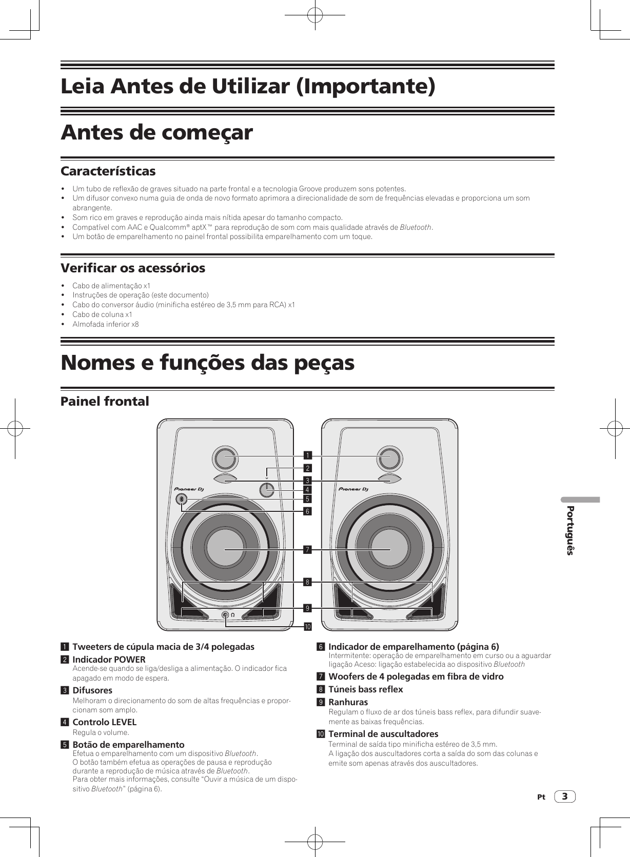 Pt 3PortuguêsLeia Antes de Utilizar (Importante)Antes de começarCaracterísticas!  Um tubo de reflexão de graves situado na parte frontal e a tecnologia Groove produzem sons potentes.!  Um difusor convexo numa guia de onda de novo formato aprimora a direcionalidade de som de frequências elevadas e proporciona um som abrangente.!  Som rico em graves e reprodução ainda mais nítida apesar do tamanho compacto.!  Compatível com AAC e Qualcomm® aptX™ para reprodução de som com mais qualidade através de Bluetooth.!  Um botão de emparelhamento no painel frontal possibilita emparelhamento com um toque.Verificar os acessórios!  Cabo de alimentação x1!  Instruções de operação (este documento)!  Cabo do conversor áudio (minificha estéreo de 3,5 mm para RCA) x1!  Cabo de coluna x1!  Almofada inferior x8Nomes e funções das peçasPainel frontal1234789a561 Tweeters de cúpula macia de 3/4 polegadas2 Indicador POWERAcende-se quando se liga/desliga a alimentação. O indicador fica apagado em modo de espera.3 DifusoresMelhoram o direcionamento do som de altas frequências e propor-cionam som amplo.4 Controlo LEVELRegula o volume.5 Botão de emparelhamentoEfetua o emparelhamento com um dispositivo Bluetooth.O botão também efetua as operações de pausa e reprodução durante a reprodução de música através de Bluetooth.Para obter mais informações, consulte “Ouvir a música de um dispo-sitivo Bluetooth” (página 6).6 Indicador de emparelhamento (página 6) Intermitente: operação de emparelhamento em curso ou a aguardar ligação Aceso: ligação estabelecida ao dispositivo Bluetooth7 Woofers de 4 polegadas em fibra de vidro8 Túneis bass reflex9 RanhurasRegulam o fluxo de ar dos túneis bass reflex, para difundir suave-mente as baixas frequências.a Terminal de auscultadoresTerminal de saída tipo minificha estéreo de 3,5 mm.A ligação dos auscultadores corta a saída do som das colunas e emite som apenas através dos auscultadores.