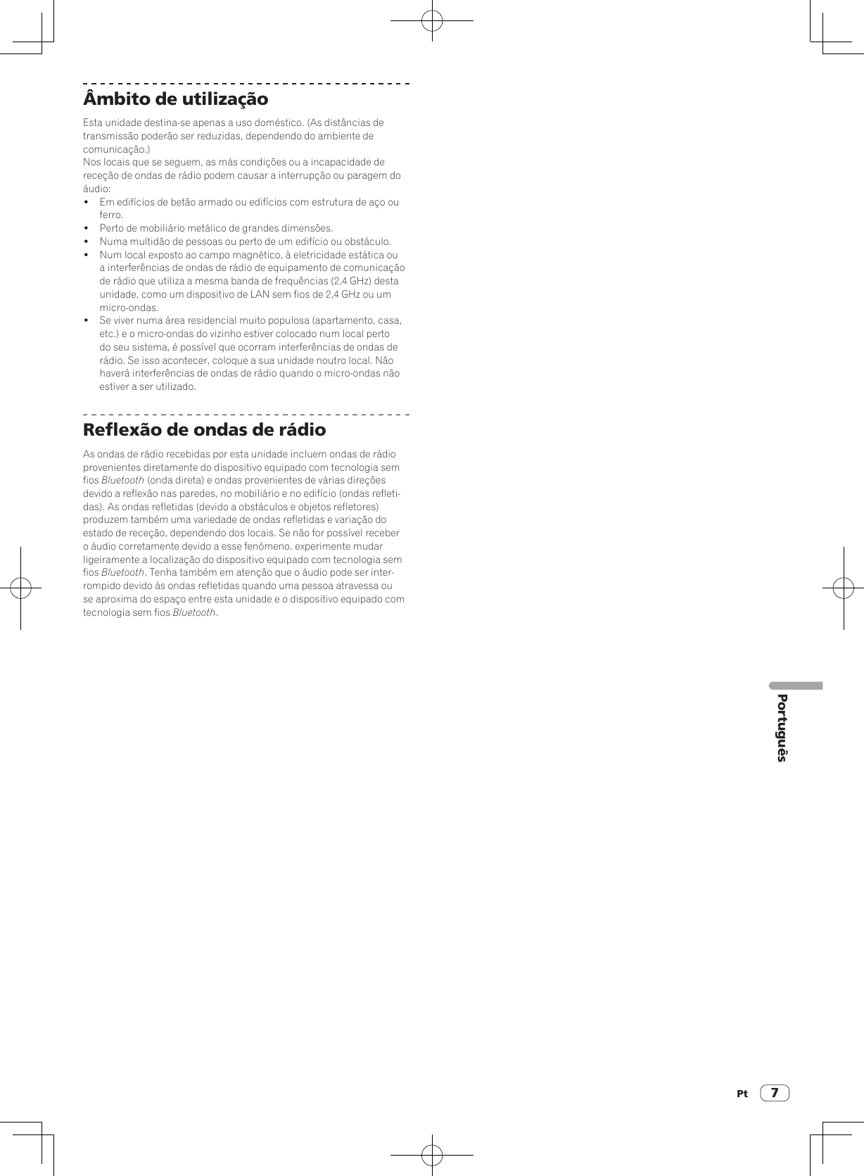 Pt 7PortuguêsÂmbito de utilizaçãoEsta unidade destina-se apenas a uso doméstico. (As distâncias de transmissão poderão ser reduzidas, dependendo do ambiente de comunicação.)Nos locais que se seguem, as más condições ou a incapacidade de receção de ondas de rádio podem causar a interrupção ou paragem do áudio:!  Em edifícios de betão armado ou edifícios com estrutura de aço ou ferro.!  Perto de mobiliário metálico de grandes dimensões.!  Numa multidão de pessoas ou perto de um edifício ou obstáculo.!  Num local exposto ao campo magnético, à eletricidade estática ou a interferências de ondas de rádio de equipamento de comunicação de rádio que utiliza a mesma banda de frequências (2,4 GHz) desta unidade, como um dispositivo de LAN sem fios de 2,4 GHz ou um micro-ondas.!  Se viver numa área residencial muito populosa (apartamento, casa, etc.) e o micro-ondas do vizinho estiver colocado num local perto do seu sistema, é possível que ocorram interferências de ondas de rádio. Se isso acontecer, coloque a sua unidade noutro local. Não haverá interferências de ondas de rádio quando o micro-ondas não estiver a ser utilizado.Reflexão de ondas de rádioAs ondas de rádio recebidas por esta unidade incluem ondas de rádio provenientes diretamente do dispositivo equipado com tecnologia sem fios Bluetooth (onda direta) e ondas provenientes de várias direções devido a reflexão nas paredes, no mobiliário e no edifício (ondas refleti-das). As ondas refletidas (devido a obstáculos e objetos refletores) produzem também uma variedade de ondas refletidas e variação do estado de receção, dependendo dos locais. Se não for possível receber o áudio corretamente devido a esse fenómeno, experimente mudar ligeiramente a localização do dispositivo equipado com tecnologia sem fios Bluetooth. Tenha também em atenção que o áudio pode ser inter-rompido devido às ondas refletidas quando uma pessoa atravessa ou se aproxima do espaço entre esta unidade e o dispositivo equipado com tecnologia sem fios Bluetooth.