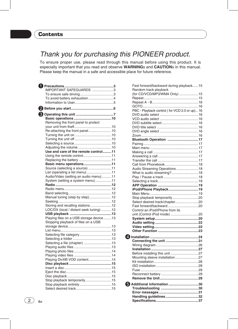 2EnThank you for purchasing this PIONEER product.To ensure proper use, please read through this manual before using this product. It is especially important that you read and observe WARNINGs and CAUTIONs in this manual. Please keep the manual in a safe and accessible place for future reference.Contents Precautions ...................................................3IMPORTANT SAFEGUARDS  ......................3To ensure safe driving ...................................3To avoid battery exhaustion ..........................4Information to User ........................................5 Before you start ............................................6 Operating this unit .......................................7Basic operations .......................................10Removing the front panel to protect your unit from theft ......................................10Re-attaching the front panel ........................10Turning the unit on ......................................10Turning the unit off ......................................10Selecting a source .......................................10Adjusting the volume ...................................10Use and care of the remote control .........11Using the remote control .............................11Replacing the battery ..................................11Basic menu operations .............................11Source (selecting a source) ........................11List (operating a list menu) ..........................11Audio/Video (setting an audio menu) ..........11System (setting a system menu) .................11Radio ..........................................................12Radio menu .................................................12Band selecting .............................................12Manual tuning (step by step) .......................12Seeking .......................................................12Storing and recalling stations ......................12LOC/DX (local / distant seek tuning) ...........12USB playback  ...........................................13Playing les on a USB storage device ........13Stopping playback of les on a USB storage device .............................................13List menu .....................................................13Selecting le category .................................13Selecting a folder ........................................13Selecting a le (chapter) .............................13Playing audio les .......................................13Playing photo les .......................................14Playing video les .......................................14Playing DivX® VOD content ........................14Disc playback ............................................15Insert a disc .................................................15Eject the disc ...............................................15Disc playback ..............................................15Stop playback temporarily ...........................15Stop playback entirely .................................15Select desired track .....................................15Fast forward/backward during playback ......15Random track playback(for CD/VCD/MP3/WMA Only) ....................15Repeat .........................................................15Repeat A - B ................................................16GOTO ..........................................................16PBC - Playback control ( for VCD 2.0 or up)... 16DVD audio select ........................................16VCD audio select ........................................16DVD subtitle select ......................................16DVD title select  ...........................................16DVD angle select ........................................16Zoom ...........................................................16Bluetooth Operation  ................................17Pairing .........................................................17Main menu ..................................................17Making a call ...............................................17Answering a call ..........................................17Transfer the call ..........................................17Call from Phonebook ...................................18Audio Streaming Operations .......................18What is audio streaming? ............................18Play / Pause a track ....................................18Selecting a track ..........................................18APP Operation  ..........................................19iPod/iPhone Playback ...............................19Main Menu ..................................................19Stop playback temporarily ...........................20Select desired track/chapter ........................20Fast forward/backward ................................20Control an iPod/iPhone from its unit (Control iPod mode) .............................20System setup .............................................20Audio setting .............................................22Video setting ..............................................22Other Function ..........................................23 Installation ..................................................24Connecting the unit ..................................24Wiring diagram ............................................26Installation .................................................27Before installing this unit .............................27Mounting sleeve installation ........................27Kit installation ..............................................28ISO installation ............................................28Fuse ............................................................29Reconnect battery .......................................29Remove the Unit ........................................29 Additional information ...............................30Troubleshooting  .......................................30Error messages .........................................31Handling guidelines ..................................32Specications ............................................37