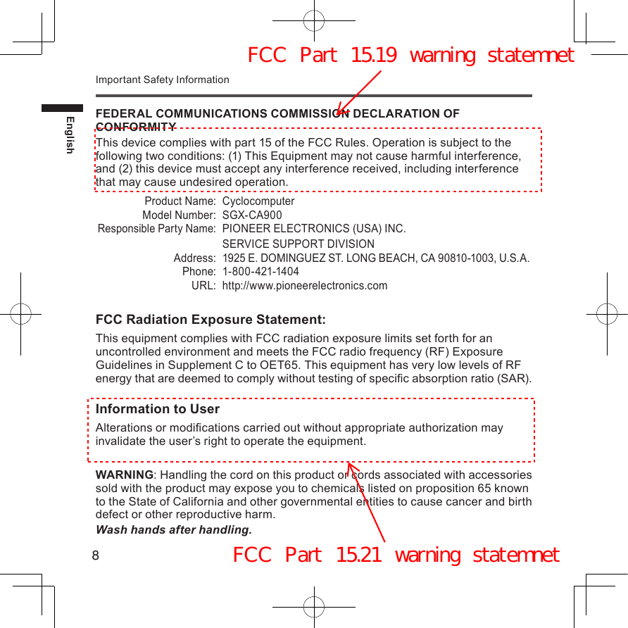 8EnglishImportant Safety InformationFEDERAL COMMUNICATIONS COMMISSION DECLARATION OF CONFORMITYThis device complies with part 15 of the FCC Rules. Operation is subject to the following two conditions: (1) This Equipment may not cause harmful interference, and (2) this device must accept any interference received, including interference that may cause undesired operation.Product Name: CyclocomputerModel Number: SGX-CA900Responsible Party Name:PIONEER ELECTRONICS (USA) INC.SERVICE SUPPORT DIVISIONAddress: 1925 E. DOMINGUEZ ST. LONG BEACH, CA 90810-1003, U.S.A.Phone: 1-800-421-1404URL: http://www.pioneerelectronics.comFCC Radiation Exposure Statement:This equipment complies with FCC radiation exposure limits set forth for an uncontrolled environment and meets the FCC radio frequency (RF) Exposure Guidelines in Supplement C to OET65. This equipment has very low levels of RF energy that are deemed to comply without testing of specic absorption ratio (SAR).Information to UserAlterations or modications carried out without appropriate authorization may invalidate the user’s right to operate the equipment.WARNING: Handling the cord on this product or cords associated with accessories sold with the product may expose you to chemicals listed on proposition 65 known to the State of California and other governmental entities to cause cancer and birth defect or other reproductive harm.Wash hands after handling.FCC Part 15.19 warning statemnetFCC Part 15.21 warning statemnet