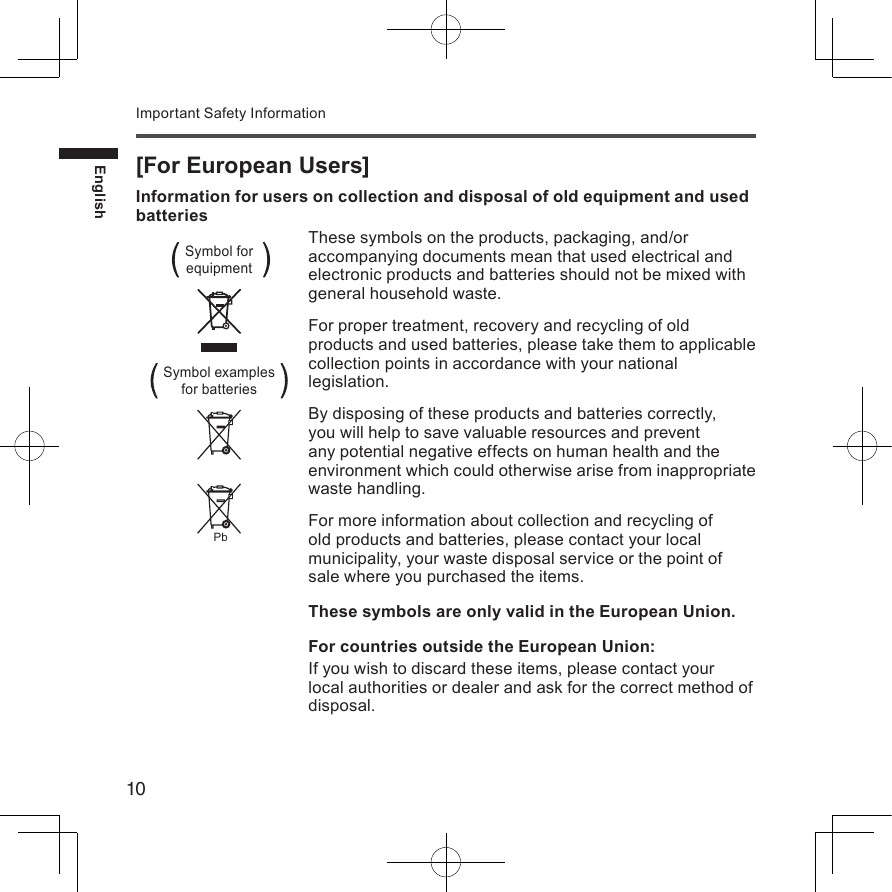 10EnglishImportant Safety Information[For European Users]Information for users on collection and disposal of old equipment and used batteriesThese symbols on the products, packaging, and/or accompanying documents mean that used electrical and electronic products and batteries should not be mixed with general household waste.For proper treatment, recovery and recycling of old products and used batteries, please take them to applicable collection points in accordance with your national legislation.By disposing of these products and batteries correctly, you will help to save valuable resources and prevent any potential negative effects on human health and the environment which could otherwise arise from inappropriate waste handling.For more information about collection and recycling of old products and batteries, please contact your local municipality, your waste disposal service or the point of sale where you purchased the items.These symbols are only valid in the European Union.For countries outside the European Union:If you wish to discard these items, please contact your local authorities or dealer and ask for the correct method of disposal.Symbol for  equipmentPbSymbol examples  for batteries