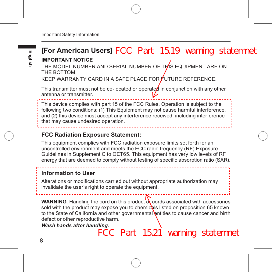 8EnglishImportant Safety Information[For American Users]IMPORTANT NOTICETHE MODEL NUMBER AND SERIAL NUMBER OF THIS EQUIPMENT ARE ON THE BOTTOM.KEEP WARRANTY CARD IN A SAFE PLACE FOR FUTURE REFERENCE.This transmitter must not be co-located or operated in conjunction with any other antenna or transmitter.This device complies with part 15 of the FCC Rules. Operation is subject to the following two conditions: (1) This Equipment may not cause harmful interference, and (2) this device must accept any interference received, including interference that may cause undesired operation.FCC Radiation Exposure Statement:This equipment complies with FCC radiation exposure limits set forth for an uncontrolled environment and meets the FCC radio frequency (RF) Exposure Guidelines in Supplement C to OET65. This equipment has very low levels of RF energy that are deemed to comply without testing of specic absorption ratio (SAR).Information to UserAlterations or modications carried out without appropriate authorization may invalidate the user’s right to operate the equipment.WARNING: Handling the cord on this product or cords associated with accessories sold with the product may expose you to chemicals listed on proposition 65 known to the State of California and other governmental entities to cause cancer and birth defect or other reproductive harm.Wash hands after handling.FCC Part 15.19 warning statemnetFCC Part 15.21 warning statemnet
