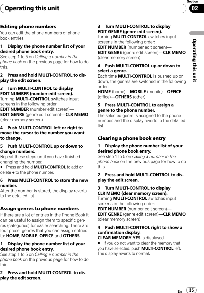 Editing phone numbersYou can edit the phone numbers of phonebook entries.1 Display the phone number list of yourdesired phone book entry.See step 1 to 5 on Calling a number in thephone book on the previous page for how to dothis.2 Press and hold MULTI-CONTROL to dis-play the edit screen.3 Turn MULTI-CONTROL to displayEDIT NUMBER (number edit screen).Turning MULTI-CONTROL switches inputscreens in the following order:EDIT NUMBER (number edit screen)—EDIT GENRE (genre edit screen)—CLR MEMO(clear memory screen)4 Push MULTI-CONTROL left or right tomove the cursor to the number you wantto change.5 Push MULTI-CONTROL up or down tochange numbers.Repeat these steps until you have finishedchanging the number.#Press and hold MULTI-CONTROL to add ordelete +to the phone number.6 Press MULTI-CONTROL to store the newnumber.After the number is stored, the display revertsto the detailed list.Assign genres to phone numbersIf there are a lot of entries in the Phone Book itcan be useful to assign them to specific gen-res (categories) for easier searching. There arefour preset genres that you can assign entriesto: HOME,MOBILE,OFFICE and OTHERS.1 Display the phone number list of yourdesired phone book entry.See step 1 to 5 on Calling a number in thephone book on the previous page for how to dothis.2 Press and hold MULTI-CONTROL to dis-play the edit screen.3 Turn MULTI-CONTROL to displayEDIT GENRE (genre edit screen).Turning MULTI-CONTROL switches inputscreens in the following order:EDIT NUMBER (number edit screen)—EDIT GENRE (genre edit screen)—CLR MEMO(clear memory screen)4 Push MULTI-CONTROL up or down toselect a genre.Each time MULTI-CONTROL is pushed up ordown, the genres are switched in the followingorder:HOME (home)—MOBILE (mobile)—OFFICE(office)—OTHERS (other)5 Press MULTI-CONTROL to assign agenre to the phone number.The selected genre is assigned to the phonenumber, and the display reverts to the detailedlist.Clearing a phone book entry1 Display the phone number list of yourdesired phone book entry.See step 1 to 5 on Calling a number in thephone book on the previous page for how to dothis.2 Press and hold MULTI-CONTROL to dis-play the edit screen.3 Turn MULTI-CONTROL to displayCLR MEMO (clear memory screen).Turning MULTI-CONTROL switches inputscreens in the following order:EDIT NUMBER (number edit screen)—EDIT GENRE (genre edit screen)—CLR MEMO(clear memory screen)4 Push MULTI-CONTROL right to show aconfirmation display.CLEAR MEMORY YES is displayed.#If you do not want to clear the memory thatyou have selected, push MULTI-CONTROL left.The display reverts to normal.Operating this unitEn 35Section02Operating this unit