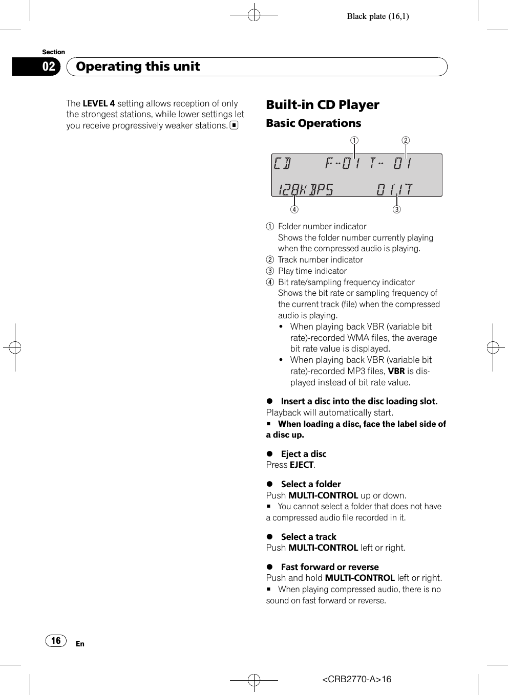 Black plate (16,1)The LEVEL 4 setting allows reception of onlythe strongest stations, while lower settings letyou receive progressively weaker stations.Built-in CD PlayerBasic Operations 1Folder number indicatorShows the folder number currently playingwhen the compressed audio is playing.2Track number indicator3Play time indicator4Bit rate/sampling frequency indicatorShows the bit rate or sampling frequency ofthe current track (file) when the compressedaudio is playing.!When playing back VBR (variable bitrate)-recorded WMA files, the averagebit rate value is displayed.!When playing back VBR (variable bitrate)-recorded MP3 files, VBR is dis-played instead of bit rate value.%Insert a disc into the disc loading slot.Playback will automatically start.#When loading a disc, face the label side ofa disc up.%Eject a discPress EJECT.%Select a folderPush MULTI-CONTROL up or down.#You cannot select a folder that does not havea compressed audio file recorded in it.%Select a trackPush MULTI-CONTROL left or right.%Fast forward or reversePush and hold MULTI-CONTROL left or right.#When playing compressed audio, there is nosound on fast forward or reverse.&lt;CRB2770-A&gt;16Operating this unitEn16Section02