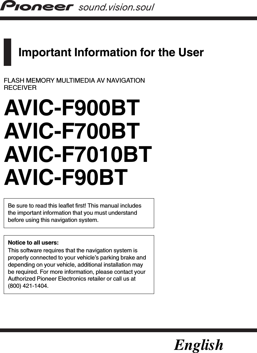 Important Information for the UserFLASH MEMORY MULTIMEDIA AV NAVIGATIONRECEIVERAVIC-F900BTAVIC-F700BTAVIC-F7010BTAVIC-F90BTBe sure to read this leaflet first! This manual includesthe important information that you must understandbefore using this navigation system.Notice to all users:This software requires that the navigation system isproperly connected to your vehicle’s parking brake anddepending on your vehicle, additional installation maybe required. For more information, please contact yourAuthorized Pioneer Electronics retailer or call us at(800) 421-1404.English