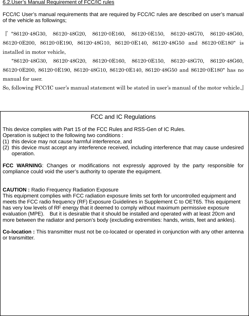  6.2.User’s Manual Requirement of FCC/IC rules  FCC/IC User’s manual requirements that are required by FCC/IC rules are described on user’s manual of the vehicle as followings;  『&quot;86120-48G30, 86120-48G20, 86120-0E160, 86120-0E150, 86120-48G70, 86120-48G60, 86120-0E200, 86120-0E190, 86120-48G10, 86120-0E140, 86120-48G50 and 86120-0E180&quot; is installed in motor vehicle,   &quot;86120-48G30, 86120-48G20, 86120-0E160, 86120-0E150, 86120-48G70, 86120-48G60, 86120-0E200, 86120-0E190, 86120-48G10, 86120-0E140, 86120-48G50 and 86120-0E180&quot; has no manual for user.   So, following FCC/IC user’s manual statement will be stated in user’s manual of the motor vehicle.』    FCC and IC Regulations  This device complies with Part 15 of the FCC Rules and RSS-Gen of IC Rules. Operation is subject to the following two conditions : (1)  this device may not cause harmful interference, and (2)  this device must accept any interference received, including interference that may cause undesired operation.  FCC WARNING: Changes or modifications not expressly approved by the party responsible for compliance could void the user’s authority to operate the equipment.   CAUTION : Radio Frequency Radiation Exposure This equipment complies with FCC radiation exposure limits set forth for uncontrolled equipment and meets the FCC radio frequency (RF) Exposure Guidelines in Supplement C to OET65. This equipment has very low levels of RF energy that it deemed to comply without maximum permissive exposure evaluation (MPE).    But it is desirable that it should be installed and operated with at least 20cm and more between the radiator and person’s body (excluding extremities: hands, wrists, feet and ankles).  Co-location : This transmitter must not be co-located or operated in conjunction with any other antenna or transmitter.            