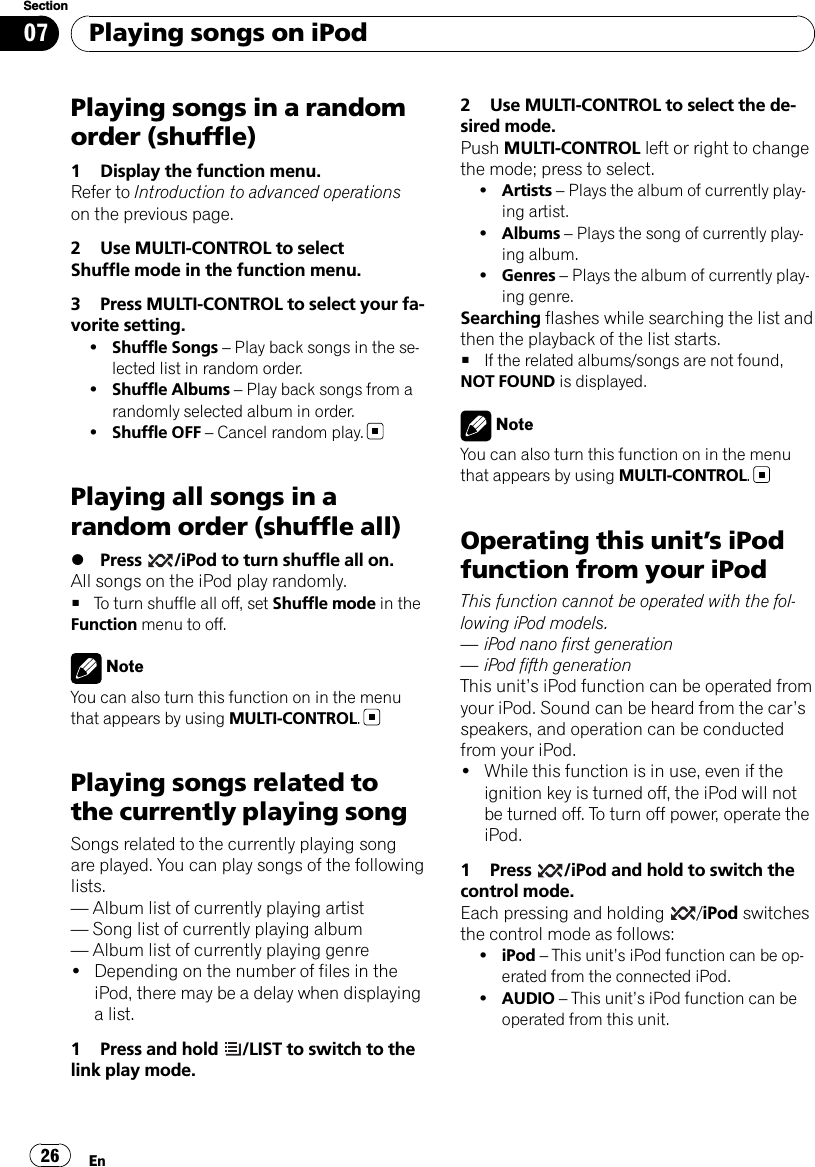 Playing songs in a randomorder (shuffle)1 Display the function menu.Refer to Introduction to advanced operationson the previous page.2 Use MULTI-CONTROL to selectShuffle mode in the function menu.3 Press MULTI-CONTROL to select your fa-vorite setting.!Shuffle Songs –Play back songs in the se-lected list in random order.!Shuffle Albums –Play back songs from arandomly selected album in order.!Shuffle OFF –Cancel random play.Playing all songs in arandom order (shuffle all)%Press /iPod to turn shuffle all on.All songs on the iPod play randomly.#To turn shuffle all off, set Shuffle mode in theFunction menu to off.NoteYou can also turn this function on in the menuthat appears by using MULTI-CONTROL.Playing songs related tothe currently playing songSongs related to the currently playing songare played. You can play songs of the followinglists.—Album list of currently playing artist—Song list of currently playing album—Album list of currently playing genre!Depending on the number of files in theiPod, there may be a delay when displayinga list.1 Press and hold /LIST to switch to thelink play mode.2 Use MULTI-CONTROL to select the de-sired mode.Push MULTI-CONTROL left or right to changethe mode; press to select.!Artists –Plays the album of currently play-ing artist.!Albums –Plays the song of currently play-ing album.!Genres –Plays the album of currently play-ing genre.Searching flashes while searching the list andthen the playback of the list starts.#If the related albums/songs are not found,NOT FOUND is displayed.NoteYou can also turn this function on in the menuthat appears by using MULTI-CONTROL.Operating this unit’s iPodfunction from your iPodThis function cannot be operated with the fol-lowing iPod models.—iPod nano first generation—iPod fifth generationThis unit’s iPod function can be operated fromyour iPod. Sound can be heard from the car’sspeakers, and operation can be conductedfrom your iPod.!While this function is in use, even if theignition key is turned off, the iPod will notbe turned off. To turn off power, operate theiPod.1 Press /iPod and hold to switch thecontrol mode.Each pressing and holding /iPod switchesthe control mode as follows:!iPod –This unit’s iPod function can be op-erated from the connected iPod.!AUDIO –This unit’s iPod function can beoperated from this unit.Playing songs on iPodEn26Section07