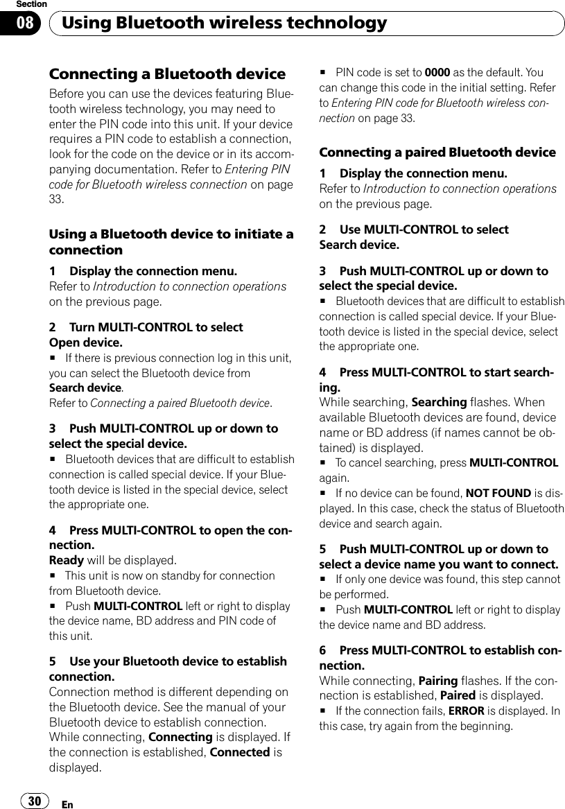 Connecting a Bluetooth deviceBefore you can use the devices featuring Blue-tooth wireless technology, you may need toenter the PIN code into this unit. If your devicerequires a PIN code to establish a connection,look for the code on the device or in its accom-panying documentation. Refer to Entering PINcode for Bluetooth wireless connection on page33.Using a Bluetooth device to initiate aconnection1 Display the connection menu.Refer to Introduction to connection operationson the previous page.2 Turn MULTI-CONTROL to selectOpen device.#If there is previous connection log in this unit,you can select the Bluetooth device fromSearch device.Refer to Connecting a paired Bluetooth device.3 Push MULTI-CONTROL up or down toselect the special device.#Bluetooth devices that are difficult to establishconnection is called special device. If your Blue-tooth device is listed in the special device, selectthe appropriate one.4 Press MULTI-CONTROL to open the con-nection.Ready will be displayed.#This unit is now on standby for connectionfrom Bluetooth device.#Push MULTI-CONTROL left or right to displaythe device name, BD address and PIN code ofthis unit.5 Use your Bluetooth device to establishconnection.Connection method is different depending onthe Bluetooth device. See the manual of yourBluetooth device to establish connection.While connecting, Connecting is displayed. Ifthe connection is established, Connected isdisplayed.#PIN code is set to 0000 as the default. Youcan change this code in the initial setting. Referto Entering PIN code for Bluetooth wireless con-nection on page 33.Connecting a paired Bluetooth device1 Display the connection menu.Refer to Introduction to connection operationson the previous page.2 Use MULTI-CONTROL to selectSearch device.3 Push MULTI-CONTROL up or down toselect the special device.#Bluetooth devices that are difficult to establishconnection is called special device. If your Blue-tooth device is listed in the special device, selectthe appropriate one.4 Press MULTI-CONTROL to start search-ing.While searching, Searching flashes. Whenavailable Bluetooth devices are found, devicename or BD address (if names cannot be ob-tained) is displayed.#To cancel searching, press MULTI-CONTROLagain.#If no device can be found, NOT FOUND is dis-played. In this case, check the status of Bluetoothdevice and search again.5 Push MULTI-CONTROL up or down toselect a device name you want to connect.#If only one device was found, this step cannotbe performed.#Push MULTI-CONTROL left or right to displaythe device name and BD address.6 Press MULTI-CONTROL to establish con-nection.While connecting, Pairing flashes. If the con-nection is established, Paired is displayed.#If the connection fails, ERROR is displayed. Inthis case, try again from the beginning.Using Bluetooth wireless technologyEn30Section08