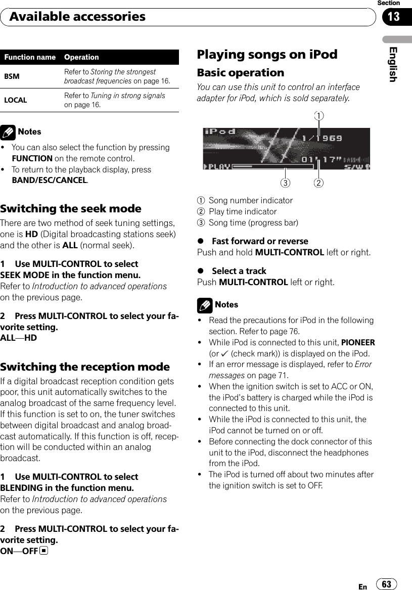Function name OperationBSM Refer to Storing the strongestbroadcast frequencies on page 16.LOCAL Refer to Tuning in strong signalson page 16.Notes!You can also select the function by pressingFUNCTION on the remote control.!To return to the playback display, pressBAND/ESC/CANCEL.Switching the seek modeThere are two method of seek tuning settings,one is HD (Digital broadcasting stations seek)and the other is ALL (normal seek).1 Use MULTI-CONTROL to selectSEEK MODE in the function menu.Refer to Introduction to advanced operationson the previous page.2 Press MULTI-CONTROL to select your fa-vorite setting.ALL—HDSwitching the reception modeIf a digital broadcast reception condition getspoor, this unit automatically switches to theanalog broadcast of the same frequency level.If this function is set to on, the tuner switchesbetween digital broadcast and analog broad-cast automatically. If this function is off, recep-tion will be conducted within an analogbroadcast.1 Use MULTI-CONTROL to selectBLENDING in the function menu.Refer to Introduction to advanced operationson the previous page.2 Press MULTI-CONTROL to select your fa-vorite setting.ON—OFFPlaying songs on iPodBasic operationYou can use this unit to control an interfaceadapter for iPod, which is sold separately.2223331111Song number indicator2Play time indicator3Song time (progress bar)%Fast forward or reversePush and hold MULTI-CONTROL left or right.%Select a trackPush MULTI-CONTROL left or right.Notes!Read the precautions for iPod in the followingsection. Refer to page 76.!While iPod is connected to this unit, PIONEER(or (check mark)) is displayed on the iPod.!If an error message is displayed, refer to Errormessages on page 71.!When the ignition switch is set to ACC or ON,the iPod’s battery is charged while the iPod isconnected to this unit.!While the iPod is connected to this unit, theiPod cannot be turned on or off.!Before connecting the dock connector of thisunit to the iPod, disconnect the headphonesfrom the iPod.!The iPod is turned off about two minutes afterthe ignition switch is set to OFF.Available accessoriesEn 63EnglishSection13