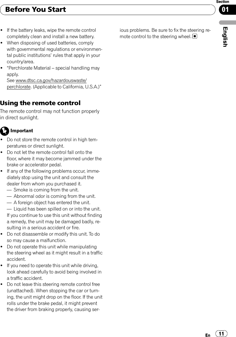 !If the battery leaks, wipe the remote controlcompletely clean and install a new battery.!When disposing of used batteries, complywith governmental regulations or environmen-tal public institutions’rules that apply in yourcountry/area.!“Perchlorate Material –special handling mayapply.See www.dtsc.ca.gov/hazardouswaste/perchlorate. (Applicable to California, U.S.A.)”Using the remote controlThe remote control may not function properlyin direct sunlight.Important!Do not store the remote control in high tem-peratures or direct sunlight.!Do not let the remote control fall onto thefloor, where it may become jammed under thebrake or accelerator pedal.!If any of the following problems occur, imme-diately stop using the unit and consult thedealer from whom you purchased it.—Smoke is coming from the unit.—Abnormal odor is coming from the unit.—A foreign object has entered the unit.—Liquid has been spilled on or into the unit.If you continue to use this unit without findinga remedy, the unit may be damaged badly, re-sulting in a serious accident or fire.!Do not disassemble or modify this unit. To doso may cause a malfunction.!Do not operate this unit while manipulatingthe steering wheel as it might result in a trafficaccident.!If you need to operate this unit while driving,look ahead carefully to avoid being involved ina traffic accident.!Do not leave this steering remote control free(unattached). When stopping the car or turn-ing, the unit might drop on the floor. If the unitrolls under the brake pedal, it might preventthe driver from braking properly, causing ser-ious problems. Be sure to fix the steering re-mote control to the steering wheel.Before You StartEn 11EnglishSection01