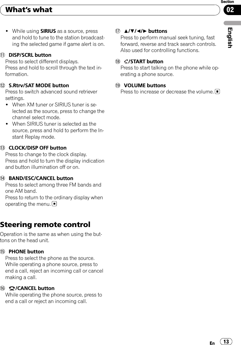 !While using SIRIUS as a source, pressand hold to tune to the station broadcast-ing the selected game if game alert is on.bDISP/SCRL buttonPress to select different displays.Press and hold to scroll through the text in-formation.cS.Rtrv/SAT MODE buttonPress to switch advanced sound retrieversettings.!When XM tuner or SIRIUS tuner is se-lected as the source, press to change thechannel select mode.!When SIRIUS tuner is selected as thesource, press and hold to perform the In-stant Replay mode.dCLOCK/DISP OFF buttonPress to change to the clock display.Press and hold to turn the display indicationand button illumination off or on.eBAND/ESC/CANCEL buttonPress to select among three FM bands andone AM band.Press to return to the ordinary display whenoperating the menu.Steering remote controlOperation is the same as when using the but-tons on the head unit.fPHONE buttonPress to select the phone as the source.While operating a phone source, press toend a call, reject an incoming call or cancelmaking a call.g/CANCEL buttonWhile operating the phone source, press toend a call or reject an incoming call.ha/b/c/dbuttonsPress to perform manual seek tuning, fastforward, reverse and track search controls.Also used for controlling functions.i/START buttonPress to start talking on the phone while op-erating a phone source.jVOLUME buttonsPress to increase or decrease the volume.What’s whatEn 13EnglishSection02