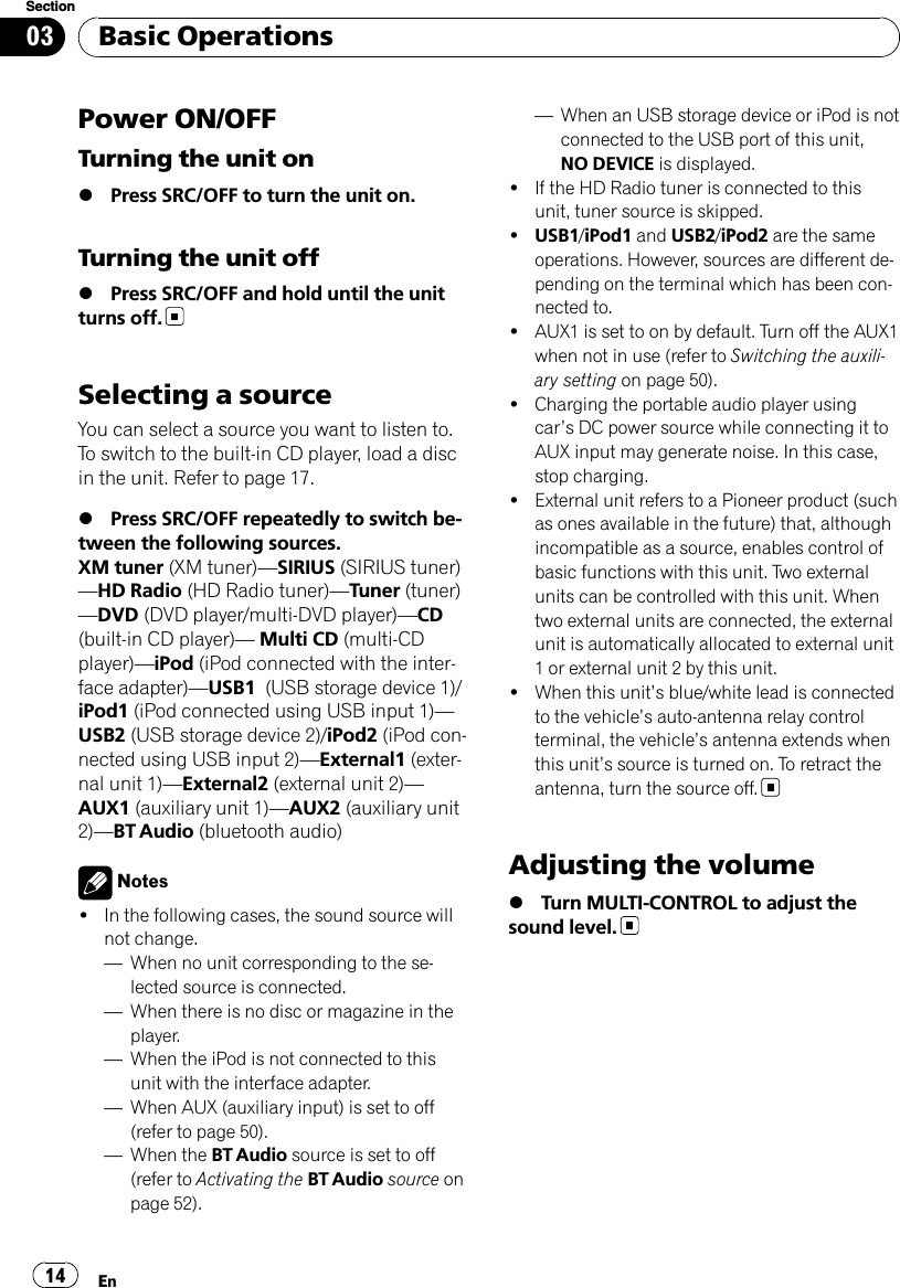 Power ON/OFFTurning the unit on%Press SRC/OFF to turn the unit on.Turning the unit off%Press SRC/OFF and hold until the unitturns off.Selecting a sourceYou can select a source you want to listen to.To switch to the built-in CD player, load a discin the unit. Refer to page 17.%Press SRC/OFF repeatedly to switch be-tween the following sources.XM tuner (XM tuner)—SIRIUS (SIRIUS tuner)—HD Radio (HD Radio tuner)—Tuner (tuner)—DVD (DVD player/multi-DVD player)—CD(built-in CD player)—Multi CD (multi-CDplayer)—iPod (iPod connected with the inter-face adapter)—USB1 (USB storage device 1)/iPod1 (iPod connected using USB input 1)—USB2 (USB storage device 2)/iPod2 (iPod con-nected using USB input 2)—External1 (exter-nal unit 1)—External2 (external unit 2)—AUX1 (auxiliary unit 1)—AUX2 (auxiliary unit2)—BT Audio (bluetooth audio)Notes!In the following cases, the sound source willnot change.—When no unit corresponding to the se-lected source is connected.—When there is no disc or magazine in theplayer.—When the iPod is not connected to thisunit with the interface adapter.—When AUX (auxiliary input) is set to off(refer to page 50).—When the BT Audio source is set to off(refer to Activating the BT Audio source onpage 52).—When an USB storage device or iPod is notconnected to the USB port of this unit,NO DEVICE is displayed.!If the HD Radio tuner is connected to thisunit, tuner source is skipped.!USB1/iPod1 and USB2/iPod2 are the sameoperations. However, sources are different de-pending on the terminal which has been con-nected to.!AUX1 is set to on by default. Turn off the AUX1when not in use (refer to Switching the auxili-ary setting on page 50).!Charging the portable audio player usingcar’s DC power source while connecting it toAUX input may generate noise. In this case,stop charging.!External unit refers to a Pioneer product (suchas ones available in the future) that, althoughincompatible as a source, enables control ofbasic functions with this unit. Two externalunits can be controlled with this unit. Whentwo external units are connected, the externalunit is automatically allocated to external unit1 or external unit 2 by this unit.!When this unit’s blue/white lead is connectedto the vehicle’s auto-antenna relay controlterminal, the vehicle’s antenna extends whenthis unit’s source is turned on. To retract theantenna, turn the source off.Adjusting the volume%Turn MULTI-CONTROL to adjust thesound level.Basic OperationsEn14Section03