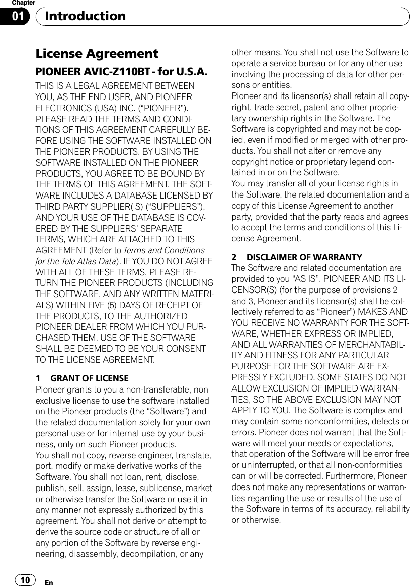 License AgreementPIONEER AVIC-Z110BT - for U.S.A.THIS IS A LEGAL AGREEMENT BETWEENYOU, AS THE END USER, AND PIONEERELECTRONICS (USA) INC. (“PIONEER”).PLEASE READ THE TERMS AND CONDI-TIONS OF THIS AGREEMENT CAREFULLY BE-FORE USING THE SOFTWARE INSTALLED ONTHE PIONEER PRODUCTS. BY USING THESOFTWARE INSTALLED ON THE PIONEERPRODUCTS, YOU AGREE TO BE BOUND BYTHE TERMS OF THIS AGREEMENT. THE SOFT-WARE INCLUDES A DATABASE LICENSED BYTHIRD PARTY SUPPLIER( S) (“SUPPLIERS”),AND YOUR USE OF THE DATABASE IS COV-ERED BY THE SUPPLIERS’SEPARATETERMS, WHICH ARE ATTACHED TO THISAGREEMENT (Refer to Terms and Conditionsfor the Tele Atlas Data). IF YOU DO NOT AGREEWITH ALL OF THESE TERMS, PLEASE RE-TURN THE PIONEER PRODUCTS (INCLUDINGTHE SOFTWARE, AND ANY WRITTEN MATERI-ALS) WITHIN FIVE (5) DAYS OF RECEIPT OFTHE PRODUCTS, TO THE AUTHORIZEDPIONEER DEALER FROM WHICH YOU PUR-CHASED THEM. USE OF THE SOFTWARESHALL BE DEEMED TO BE YOUR CONSENTTO THE LICENSE AGREEMENT.1 GRANT OF LICENSEPioneer grants to you a non-transferable, nonexclusive license to use the software installedon the Pioneer products (the “Software”) andthe related documentation solely for your ownpersonal use or for internal use by your busi-ness, only on such Pioneer products.You shall not copy, reverse engineer, translate,port, modify or make derivative works of theSoftware. You shall not loan, rent, disclose,publish, sell, assign, lease, sublicense, marketor otherwise transfer the Software or use it inany manner not expressly authorized by thisagreement. You shall not derive or attempt toderive the source code or structure of all orany portion of the Software by reverse engi-neering, disassembly, decompilation, or anyother means. You shall not use the Software tooperate a service bureau or for any other useinvolving the processing of data for other per-sons or entities.Pioneer and its licensor(s) shall retain all copy-right, trade secret, patent and other proprie-tary ownership rights in the Software. TheSoftware is copyrighted and may not be cop-ied, even if modified or merged with other pro-ducts. You shall not alter or remove anycopyright notice or proprietary legend con-tained in or on the Software.You may transfer all of your license rights inthe Software, the related documentation and acopy of this License Agreement to anotherparty, provided that the party reads and agreesto accept the terms and conditions of this Li-cense Agreement.2 DISCLAIMER OF WARRANTYThe Software and related documentation areprovided to you “AS IS”. PIONEER AND ITS LI-CENSOR(S) (for the purpose of provisions 2and 3, Pioneer and its licensor(s) shall be col-lectively referred to as “Pioneer”) MAKES ANDYOU RECEIVE NO WARRANTY FOR THE SOFT-WARE, WHETHER EXPRESS OR IMPLIED,AND ALL WARRANTIES OF MERCHANTABIL-ITY AND FITNESS FOR ANY PARTICULARPURPOSE FOR THE SOFTWARE ARE EX-PRESSLY EXCLUDED. SOME STATES DO NOTALLOW EXCLUSION OF IMPLIED WARRAN-TIES, SO THE ABOVE EXCLUSION MAY NOTAPPLY TO YOU. The Software is complex andmay contain some nonconformities, defects orerrors. Pioneer does not warrant that the Soft-ware will meet your needs or expectations,that operation of the Software will be error freeor uninterrupted, or that all non-conformitiescan or will be corrected. Furthermore, Pioneerdoes not make any representations or warran-ties regarding the use or results of the use ofthe Software in terms of its accuracy, reliabilityor otherwise.IntroductionEn10Chapter01