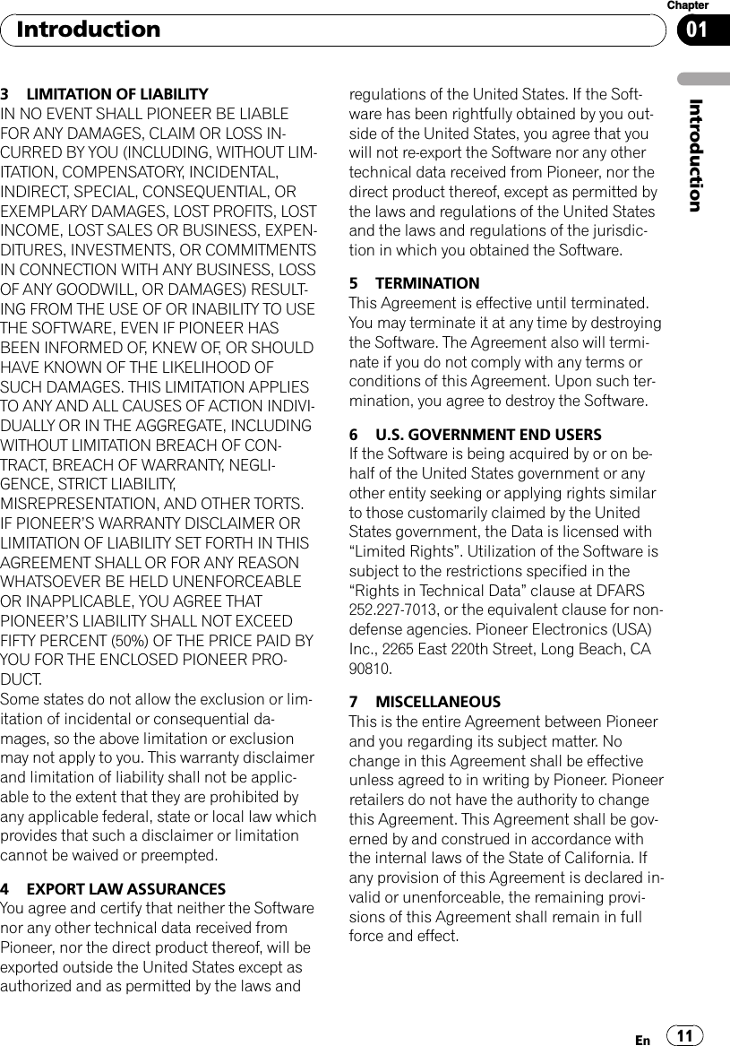 3 LIMITATION OF LIABILITYIN NO EVENT SHALL PIONEER BE LIABLEFOR ANY DAMAGES, CLAIM OR LOSS IN-CURRED BY YOU (INCLUDING, WITHOUT LIM-ITATION, COMPENSATORY, INCIDENTAL,INDIRECT, SPECIAL, CONSEQUENTIAL, OREXEMPLARY DAMAGES, LOST PROFITS, LOSTINCOME, LOST SALES OR BUSINESS, EXPEN-DITURES, INVESTMENTS, OR COMMITMENTSIN CONNECTION WITH ANY BUSINESS, LOSSOF ANY GOODWILL, OR DAMAGES) RESULT-ING FROM THE USE OF OR INABILITY TO USETHE SOFTWARE, EVEN IF PIONEER HASBEEN INFORMED OF, KNEW OF, OR SHOULDHAVE KNOWN OF THE LIKELIHOOD OFSUCH DAMAGES. THIS LIMITATION APPLIESTO ANY AND ALL CAUSES OF ACTION INDIVI-DUALLY OR IN THE AGGREGATE, INCLUDINGWITHOUT LIMITATION BREACH OF CON-TRACT, BREACH OF WARRANTY, NEGLI-GENCE, STRICT LIABILITY,MISREPRESENTATION, AND OTHER TORTS.IF PIONEER’S WARRANTY DISCLAIMER ORLIMITATION OF LIABILITY SET FORTH IN THISAGREEMENT SHALL OR FOR ANY REASONWHATSOEVER BE HELD UNENFORCEABLEOR INAPPLICABLE, YOU AGREE THATPIONEER’S LIABILITY SHALL NOT EXCEEDFIFTY PERCENT (50%) OF THE PRICE PAID BYYOU FOR THE ENCLOSED PIONEER PRO-DUCT.Some states do not allow the exclusion or lim-itation of incidental or consequential da-mages, so the above limitation or exclusionmay not apply to you. This warranty disclaimerand limitation of liability shall not be applic-able to the extent that they are prohibited byany applicable federal, state or local law whichprovides that such a disclaimer or limitationcannot be waived or preempted.4 EXPORT LAW ASSURANCESYou agree and certify that neither the Softwarenor any other technical data received fromPioneer, nor the direct product thereof, will beexported outside the United States except asauthorized and as permitted by the laws andregulations of the United States. If the Soft-ware has been rightfully obtained by you out-side of the United States, you agree that youwill not re-export the Software nor any othertechnical data received from Pioneer, nor thedirect product thereof, except as permitted bythe laws and regulations of the United Statesand the laws and regulations of the jurisdic-tion in which you obtained the Software.5 TERMINATIONThis Agreement is effective until terminated.You may terminate it at any time by destroyingthe Software. The Agreement also will termi-nate if you do not comply with any terms orconditions of this Agreement. Upon such ter-mination, you agree to destroy the Software.6 U.S. GOVERNMENT END USERSIf the Software is being acquired by or on be-half of the United States government or anyother entity seeking or applying rights similarto those customarily claimed by the UnitedStates government, the Data is licensed with“Limited Rights”. Utilization of the Software issubject to the restrictions specified in the“Rights in Technical Data”clause at DFARS252.227-7013, or the equivalent clause for non-defense agencies. Pioneer Electronics (USA)Inc., 2265 East 220th Street, Long Beach, CA90810.7 MISCELLANEOUSThis is the entire Agreement between Pioneerand you regarding its subject matter. Nochange in this Agreement shall be effectiveunless agreed to in writing by Pioneer. Pioneerretailers do not have the authority to changethis Agreement. This Agreement shall be gov-erned by and construed in accordance withthe internal laws of the State of California. Ifany provision of this Agreement is declared in-valid or unenforceable, the remaining provi-sions of this Agreement shall remain in fullforce and effect.IntroductionEn 11Chapter01Introduction