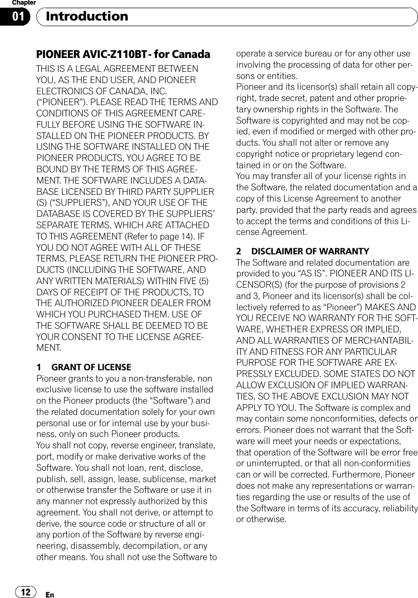 PIONEER AVIC-Z110BT - for CanadaTHIS IS A LEGAL AGREEMENT BETWEENYOU, AS THE END USER, AND PIONEERELECTRONICS OF CANADA, INC.(“PIONEER”). PLEASE READ THE TERMS ANDCONDITIONS OF THIS AGREEMENT CARE-FULLY BEFORE USING THE SOFTWARE IN-STALLED ON THE PIONEER PRODUCTS. BYUSING THE SOFTWARE INSTALLED ON THEPIONEER PRODUCTS, YOU AGREE TO BEBOUND BY THE TERMS OF THIS AGREE-MENT. THE SOFTWARE INCLUDES A DATA-BASE LICENSED BY THIRD PARTY SUPPLIER(S) (“SUPPLIERS”), AND YOUR USE OF THEDATABASE IS COVERED BY THE SUPPLIERS’SEPARATE TERMS, WHICH ARE ATTACHEDTO THIS AGREEMENT (Refer to page 14). IFYOU DO NOT AGREE WITH ALL OF THESETERMS, PLEASE RETURN THE PIONEER PRO-DUCTS (INCLUDING THE SOFTWARE, ANDANY WRITTEN MATERIALS) WITHIN FIVE (5)DAYS OF RECEIPT OF THE PRODUCTS, TOTHE AUTHORIZED PIONEER DEALER FROMWHICH YOU PURCHASED THEM. USE OFTHE SOFTWARE SHALL BE DEEMED TO BEYOUR CONSENT TO THE LICENSE AGREE-MENT.1 GRANT OF LICENSEPioneer grants to you a non-transferable, nonexclusive license to use the software installedon the Pioneer products (the “Software”) andthe related documentation solely for your ownpersonal use or for internal use by your busi-ness, only on such Pioneer products.You shall not copy, reverse engineer, translate,port, modify or make derivative works of theSoftware. You shall not loan, rent, disclose,publish, sell, assign, lease, sublicense, marketor otherwise transfer the Software or use it inany manner not expressly authorized by thisagreement. You shall not derive, or attempt toderive, the source code or structure of all orany portion of the Software by reverse engi-neering, disassembly, decompilation, or anyother means. You shall not use the Software tooperate a service bureau or for any other useinvolving the processing of data for other per-sons or entities.Pioneer and its licensor(s) shall retain all copy-right, trade secret, patent and other proprie-tary ownership rights in the Software. TheSoftware is copyrighted and may not be cop-ied, even if modified or merged with other pro-ducts. You shall not alter or remove anycopyright notice or proprietary legend con-tained in or on the Software.You may transfer all of your license rights inthe Software, the related documentation and acopy of this License Agreement to anotherparty, provided that the party reads and agreesto accept the terms and conditions of this Li-cense Agreement.2 DISCLAIMER OF WARRANTYThe Software and related documentation areprovided to you “AS IS”. PIONEER AND ITS LI-CENSOR(S) (for the purpose of provisions 2and 3, Pioneer and its licensor(s) shall be col-lectively referred to as “Pioneer”) MAKES ANDYOU RECEIVE NO WARRANTY FOR THE SOFT-WARE, WHETHER EXPRESS OR IMPLIED,AND ALL WARRANTIES OF MERCHANTABIL-ITY AND FITNESS FOR ANY PARTICULARPURPOSE FOR THE SOFTWARE ARE EX-PRESSLY EXCLUDED. SOME STATES DO NOTALLOW EXCLUSION OF IMPLIED WARRAN-TIES, SO THE ABOVE EXCLUSION MAY NOTAPPLY TO YOU. The Software is complex andmay contain some nonconformities, defects orerrors. Pioneer does not warrant that the Soft-ware will meet your needs or expectations,that operation of the Software will be error freeor uninterrupted, or that all non-conformitiescan or will be corrected. Furthermore, Pioneerdoes not make any representations or warran-ties regarding the use or results of the use ofthe Software in terms of its accuracy, reliabilityor otherwise.IntroductionEn12Chapter01