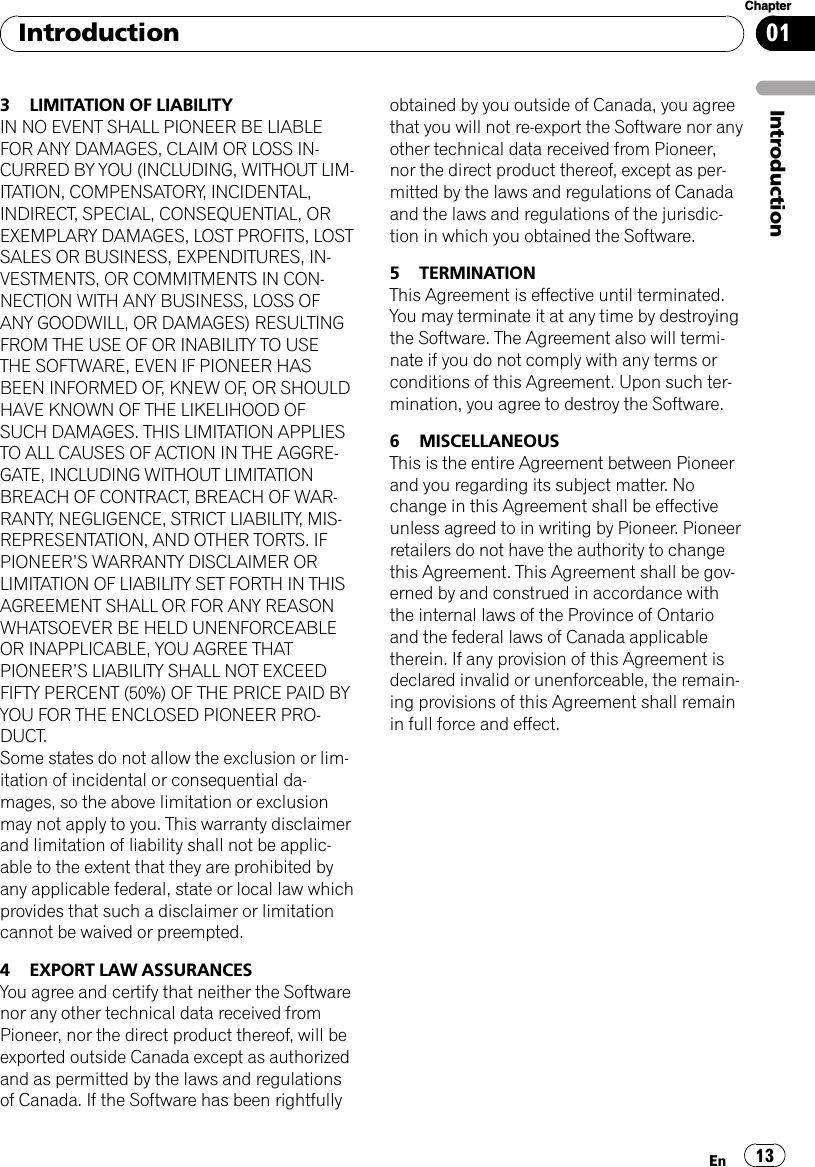 3 LIMITATION OF LIABILITYIN NO EVENT SHALL PIONEER BE LIABLEFOR ANY DAMAGES, CLAIM OR LOSS IN-CURRED BY YOU (INCLUDING, WITHOUT LIM-ITATION, COMPENSATORY, INCIDENTAL,INDIRECT, SPECIAL, CONSEQUENTIAL, OREXEMPLARY DAMAGES, LOST PROFITS, LOSTSALES OR BUSINESS, EXPENDITURES, IN-VESTMENTS, OR COMMITMENTS IN CON-NECTION WITH ANY BUSINESS, LOSS OFANY GOODWILL, OR DAMAGES) RESULTINGFROM THE USE OF OR INABILITY TO USETHE SOFTWARE, EVEN IF PIONEER HASBEEN INFORMED OF, KNEW OF, OR SHOULDHAVE KNOWN OF THE LIKELIHOOD OFSUCH DAMAGES. THIS LIMITATION APPLIESTO ALL CAUSES OF ACTION IN THE AGGRE-GATE, INCLUDING WITHOUT LIMITATIONBREACH OF CONTRACT, BREACH OF WAR-RANTY, NEGLIGENCE, STRICT LIABILITY, MIS-REPRESENTATION, AND OTHER TORTS. IFPIONEER’S WARRANTY DISCLAIMER ORLIMITATION OF LIABILITY SET FORTH IN THISAGREEMENT SHALL OR FOR ANY REASONWHATSOEVER BE HELD UNENFORCEABLEOR INAPPLICABLE, YOU AGREE THATPIONEER’S LIABILITY SHALL NOT EXCEEDFIFTY PERCENT (50%) OF THE PRICE PAID BYYOU FOR THE ENCLOSED PIONEER PRO-DUCT.Some states do not allow the exclusion or lim-itation of incidental or consequential da-mages, so the above limitation or exclusionmay not apply to you. This warranty disclaimerand limitation of liability shall not be applic-able to the extent that they are prohibited byany applicable federal, state or local law whichprovides that such a disclaimer or limitationcannot be waived or preempted.4 EXPORT LAW ASSURANCESYou agree and certify that neither the Softwarenor any other technical data received fromPioneer, nor the direct product thereof, will beexported outside Canada except as authorizedand as permitted by the laws and regulationsof Canada. If the Software has been rightfullyobtained by you outside of Canada, you agreethat you will not re-export the Software nor anyother technical data received from Pioneer,nor the direct product thereof, except as per-mitted by the laws and regulations of Canadaand the laws and regulations of the jurisdic-tion in which you obtained the Software.5 TERMINATIONThis Agreement is effective until terminated.You may terminate it at any time by destroyingthe Software. The Agreement also will termi-nate if you do not comply with any terms orconditions of this Agreement. Upon such ter-mination, you agree to destroy the Software.6 MISCELLANEOUSThis is the entire Agreement between Pioneerand you regarding its subject matter. Nochange in this Agreement shall be effectiveunless agreed to in writing by Pioneer. Pioneerretailers do not have the authority to changethis Agreement. This Agreement shall be gov-erned by and construed in accordance withthe internal laws of the Province of Ontarioand the federal laws of Canada applicabletherein. If any provision of this Agreement isdeclared invalid or unenforceable, the remain-ing provisions of this Agreement shall remainin full force and effect.IntroductionEn 13Chapter01Introduction