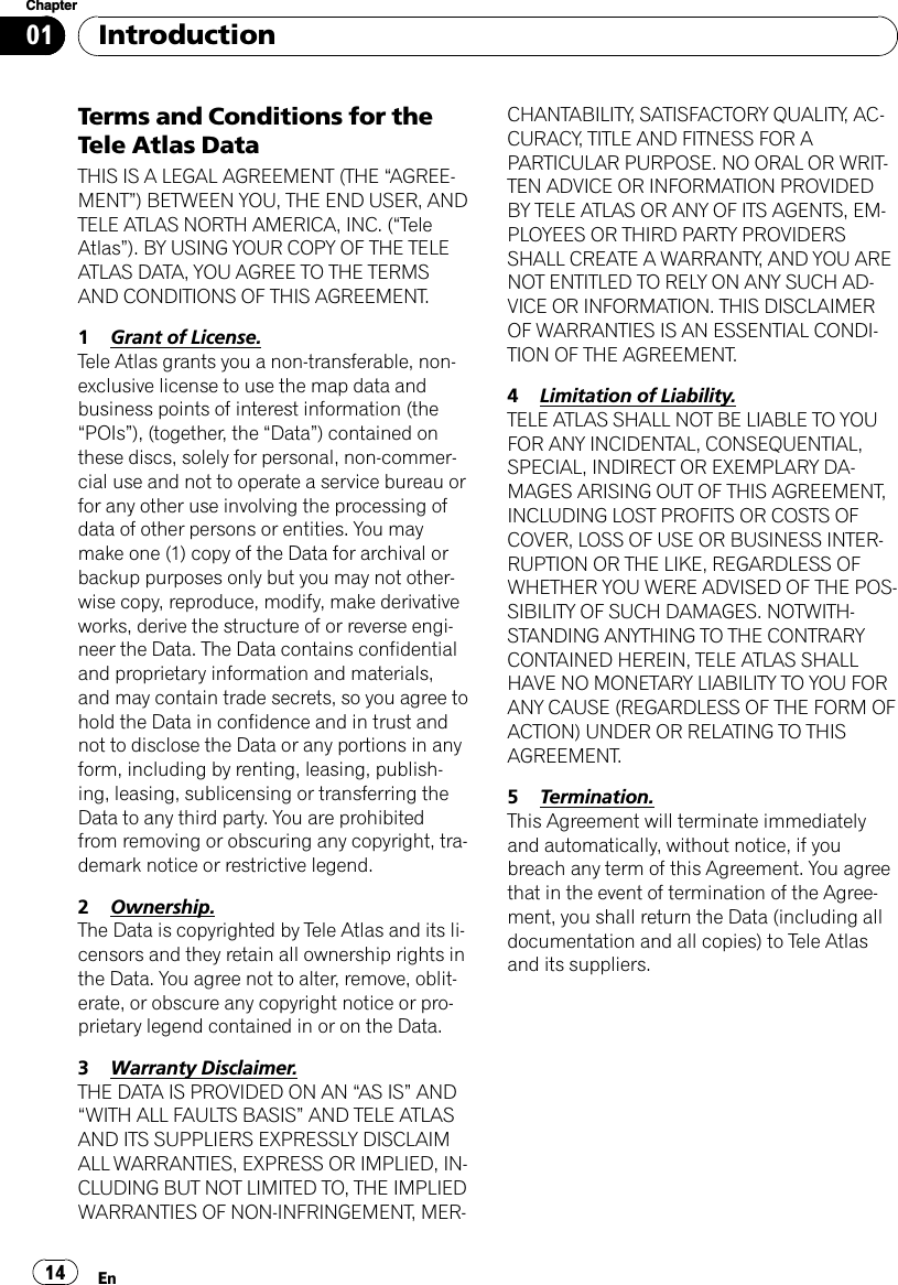 Terms and Conditions for theTele Atlas DataTHIS IS A LEGAL AGREEMENT (THE “AGREE-MENT”) BETWEEN YOU, THE END USER, ANDTELE ATLAS NORTH AMERICA, INC. (“TeleAtlas”). BY USING YOUR COPY OF THE TELEATLAS DATA, YOU AGREE TO THE TERMSAND CONDITIONS OF THIS AGREEMENT.1Grant of License.Tele Atlas grants you a non-transferable, non-exclusive license to use the map data andbusiness points of interest information (the“POIs”), (together, the “Data”) contained onthese discs, solely for personal, non-commer-cial use and not to operate a service bureau orfor any other use involving the processing ofdata of other persons or entities. You maymake one (1) copy of the Data for archival orbackup purposes only but you may not other-wise copy, reproduce, modify, make derivativeworks, derive the structure of or reverse engi-neer the Data. The Data contains confidentialand proprietary information and materials,and may contain trade secrets, so you agree tohold the Data in confidence and in trust andnot to disclose the Data or any portions in anyform, including by renting, leasing, publish-ing, leasing, sublicensing or transferring theData to any third party. You are prohibitedfrom removing or obscuring any copyright, tra-demark notice or restrictive legend.2Ownership.The Data is copyrighted by Tele Atlas and its li-censors and they retain all ownership rights inthe Data. You agree not to alter, remove, oblit-erate, or obscure any copyright notice or pro-prietary legend contained in or on the Data.3Warranty Disclaimer.THE DATA IS PROVIDED ON AN “AS IS”AND“WITH ALL FAULTS BASIS”AND TELE ATLASAND ITS SUPPLIERS EXPRESSLY DISCLAIMALL WARRANTIES, EXPRESS OR IMPLIED, IN-CLUDING BUT NOT LIMITED TO, THE IMPLIEDWARRANTIES OF NON-INFRINGEMENT, MER-CHANTABILITY, SATISFACTORY QUALITY, AC-CURACY, TITLE AND FITNESS FOR APARTICULAR PURPOSE. NO ORAL OR WRIT-TEN ADVICE OR INFORMATION PROVIDEDBY TELE ATLAS OR ANY OF ITS AGENTS, EM-PLOYEES OR THIRD PARTY PROVIDERSSHALL CREATE A WARRANTY, AND YOU ARENOT ENTITLED TO RELY ON ANY SUCH AD-VICE OR INFORMATION. THIS DISCLAIMEROF WARRANTIES IS AN ESSENTIAL CONDI-TION OF THE AGREEMENT.4Limitation of Liability.TELE ATLAS SHALL NOT BE LIABLE TO YOUFOR ANY INCIDENTAL, CONSEQUENTIAL,SPECIAL, INDIRECT OR EXEMPLARY DA-MAGES ARISING OUT OF THIS AGREEMENT,INCLUDING LOST PROFITS OR COSTS OFCOVER, LOSS OF USE OR BUSINESS INTER-RUPTION OR THE LIKE, REGARDLESS OFWHETHER YOU WERE ADVISED OF THE POS-SIBILITY OF SUCH DAMAGES. NOTWITH-STANDING ANYTHING TO THE CONTRARYCONTAINED HEREIN, TELE ATLAS SHALLHAVE NO MONETARY LIABILITY TO YOU FORANY CAUSE (REGARDLESS OF THE FORM OFACTION) UNDER OR RELATING TO THISAGREEMENT.5Termination.This Agreement will terminate immediatelyand automatically, without notice, if youbreach any term of this Agreement. You agreethat in the event of termination of the Agree-ment, you shall return the Data (including alldocumentation and all copies) to Tele Atlasand its suppliers.IntroductionEn14Chapter01