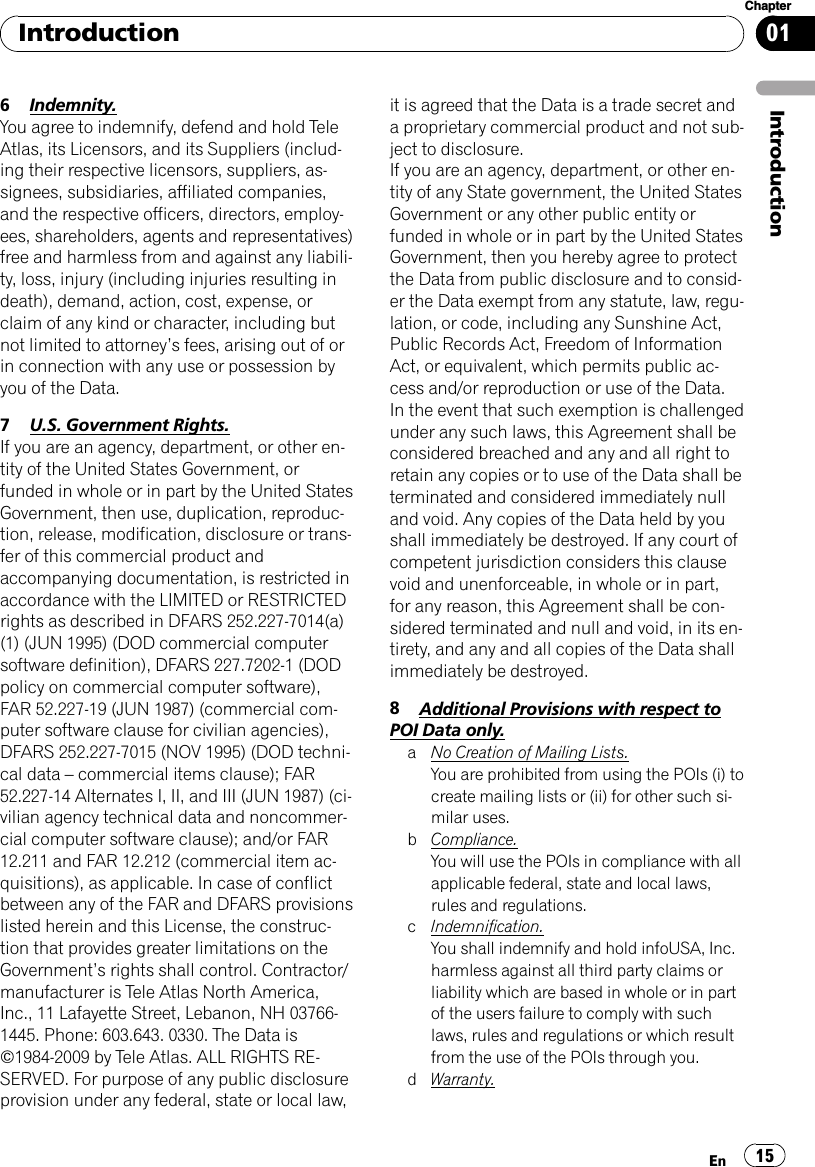 6Indemnity.You agree to indemnify, defend and hold TeleAtlas, its Licensors, and its Suppliers (includ-ing their respective licensors, suppliers, as-signees, subsidiaries, affiliated companies,and the respective officers, directors, employ-ees, shareholders, agents and representatives)free and harmless from and against any liabili-ty, loss, injury (including injuries resulting indeath), demand, action, cost, expense, orclaim of any kind or character, including butnot limited to attorney’s fees, arising out of orin connection with any use or possession byyou of the Data.7U.S. Government Rights.If you are an agency, department, or other en-tity of the United States Government, orfunded in whole or in part by the United StatesGovernment, then use, duplication, reproduc-tion, release, modification, disclosure or trans-fer of this commercial product andaccompanying documentation, is restricted inaccordance with the LIMITED or RESTRICTEDrights as described in DFARS 252.227-7014(a)(1) (JUN 1995) (DOD commercial computersoftware definition), DFARS 227.7202-1 (DODpolicy on commercial computer software),FAR 52.227-19 (JUN 1987) (commercial com-puter software clause for civilian agencies),DFARS 252.227-7015 (NOV 1995) (DOD techni-cal data –commercial items clause); FAR52.227-14 Alternates I, II, and III (JUN 1987) (ci-vilian agency technical data and noncommer-cial computer software clause); and/or FAR12.211 and FAR 12.212 (commercial item ac-quisitions), as applicable. In case of conflictbetween any of the FAR and DFARS provisionslisted herein and this License, the construc-tion that provides greater limitations on theGovernment’s rights shall control. Contractor/manufacturer is Tele Atlas North America,Inc., 11 Lafayette Street, Lebanon, NH 03766-1445. Phone: 603.643. 0330. The Data is©1984-2009 by Tele Atlas. ALL RIGHTS RE-SERVED. For purpose of any public disclosureprovision under any federal, state or local law,it is agreed that the Data is a trade secret anda proprietary commercial product and not sub-ject to disclosure.If you are an agency, department, or other en-tity of any State government, the United StatesGovernment or any other public entity orfunded in whole or in part by the United StatesGovernment, then you hereby agree to protectthe Data from public disclosure and to consid-er the Data exempt from any statute, law, regu-lation, or code, including any Sunshine Act,Public Records Act, Freedom of InformationAct, or equivalent, which permits public ac-cess and/or reproduction or use of the Data.In the event that such exemption is challengedunder any such laws, this Agreement shall beconsidered breached and any and all right toretain any copies or to use of the Data shall beterminated and considered immediately nulland void. Any copies of the Data held by youshall immediately be destroyed. If any court ofcompetent jurisdiction considers this clausevoid and unenforceable, in whole or in part,for any reason, this Agreement shall be con-sidered terminated and null and void, in its en-tirety, and any and all copies of the Data shallimmediately be destroyed.8Additional Provisions with respect toPOI Data only.aNo Creation of Mailing Lists.You are prohibited from using the POIs (i) tocreate mailing lists or (ii) for other such si-milar uses.bCompliance.You will use the POIs in compliance with allapplicable federal, state and local laws,rules and regulations.cIndemnification.You shall indemnify and hold infoUSA, Inc.harmless against all third party claims orliability which are based in whole or in partof the users failure to comply with suchlaws, rules and regulations or which resultfrom the use of the POIs through you.dWarranty.IntroductionEn 15Chapter01Introduction