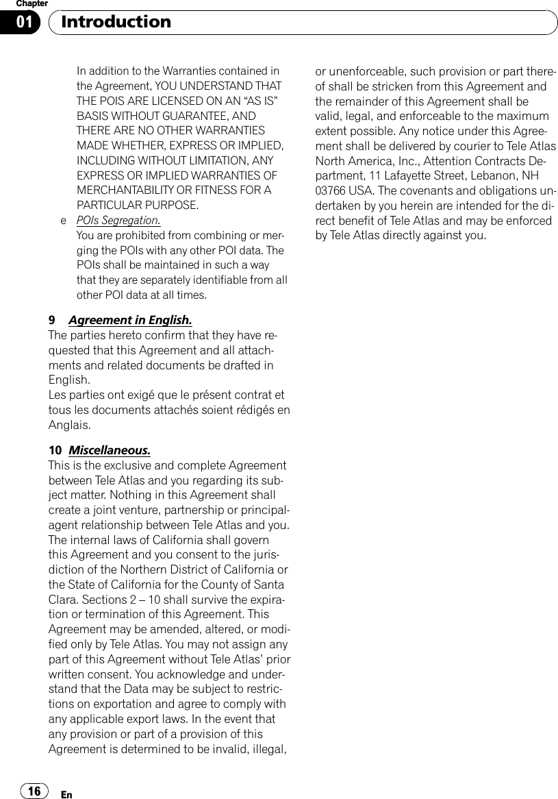 In addition to the Warranties contained inthe Agreement, YOU UNDERSTAND THATTHE POIS ARE LICENSED ON AN “AS IS”BASIS WITHOUT GUARANTEE, ANDTHERE ARE NO OTHER WARRANTIESMADE WHETHER, EXPRESS OR IMPLIED,INCLUDING WITHOUT LIMITATION, ANYEXPRESS OR IMPLIED WARRANTIES OFMERCHANTABILITY OR FITNESS FOR APARTICULAR PURPOSE.ePOIs Segregation.You are prohibited from combining or mer-ging the POIs with any other POI data. ThePOIs shall be maintained in such a waythat they are separately identifiable from allother POI data at all times.9Agreement in English.The parties hereto confirm that they have re-quested that this Agreement and all attach-ments and related documents be drafted inEnglish.Les parties ont exigé que le présent contrat ettous les documents attachés soient rédigés enAnglais.10 Miscellaneous.This is the exclusive and complete Agreementbetween Tele Atlas and you regarding its sub-ject matter. Nothing in this Agreement shallcreate a joint venture, partnership or principal-agent relationship between Tele Atlas and you.The internal laws of California shall governthis Agreement and you consent to the juris-diction of the Northern District of California orthe State of California for the County of SantaClara. Sections 2 –10 shall survive the expira-tion or termination of this Agreement. ThisAgreement may be amended, altered, or modi-fied only by Tele Atlas. You may not assign anypart of this Agreement without Tele Atlas’priorwritten consent. You acknowledge and under-stand that the Data may be subject to restric-tions on exportation and agree to comply withany applicable export laws. In the event thatany provision or part of a provision of thisAgreement is determined to be invalid, illegal,or unenforceable, such provision or part there-of shall be stricken from this Agreement andthe remainder of this Agreement shall bevalid, legal, and enforceable to the maximumextent possible. Any notice under this Agree-ment shall be delivered by courier to Tele AtlasNorth America, Inc., Attention Contracts De-partment, 11 Lafayette Street, Lebanon, NH03766 USA. The covenants and obligations un-dertaken by you herein are intended for the di-rect benefit of Tele Atlas and may be enforcedby Tele Atlas directly against you.IntroductionEn16Chapter01