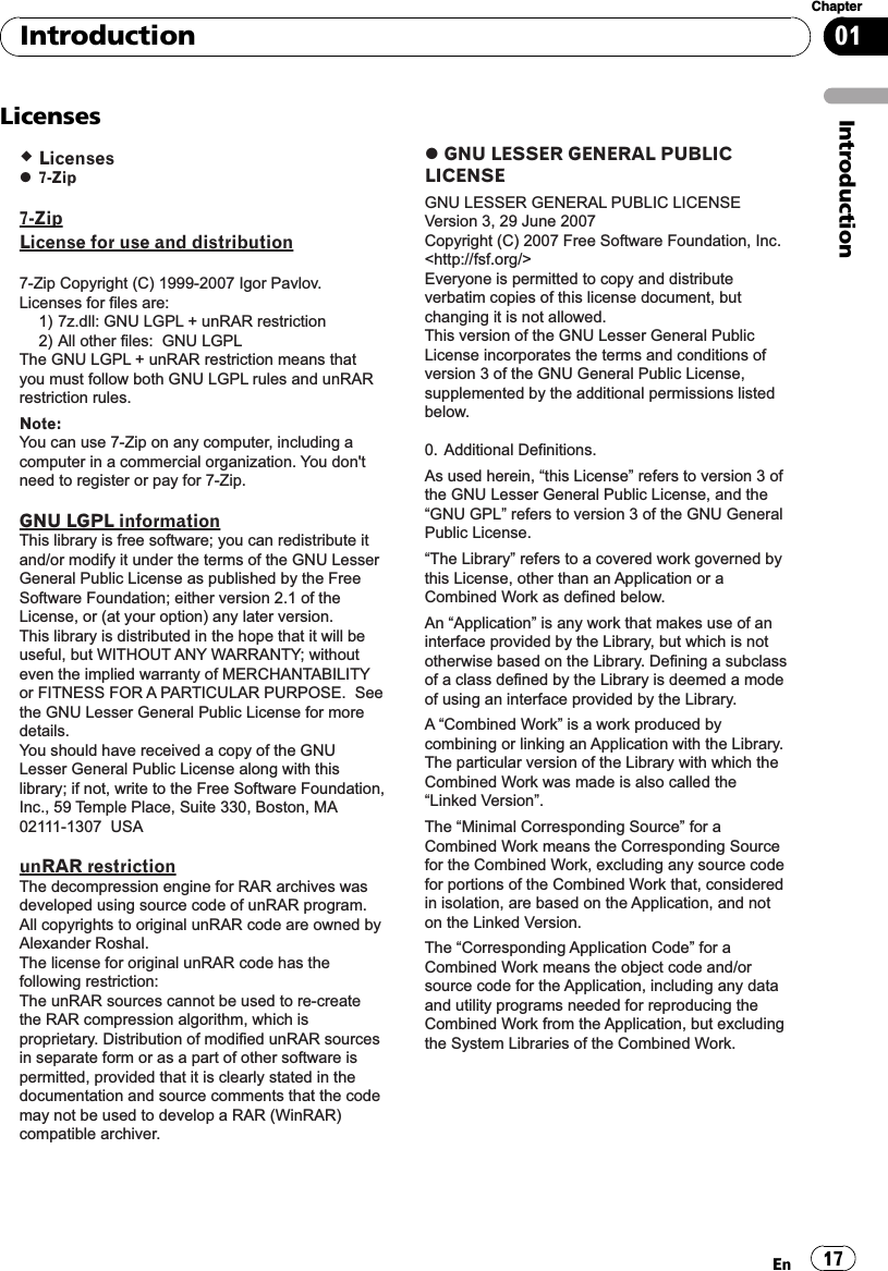 Licenses Licenses 7-Zip7-ZipLicense for use and distribution7-Zip Copyright (C) 1999-2007 Igor Pavlov.Licenses for files are:  1) 7z.dll: GNU LGPL + unRAR restriction  2) All other files:  GNU LGPLThe GNU LGPL + unRAR restriction means that you must follow both GNU LGPL rules and unRAR restriction rules.Note: You can use 7-Zip on any computer, including a computer in a commercial organization. You don&apos;t need to register or pay for 7-Zip.GNU LGPL informationThis library is free software; you can redistribute it and/or modify it under the terms of the GNU Lesser General Public License as published by the Free Software Foundation; either version 2.1 of the License, or (at your option) any later version.This library is distributed in the hope that it will be useful, but WITHOUT ANY WARRANTY; without even the implied warranty of MERCHANTABILITY or FITNESS FOR A PARTICULAR PURPOSE.  See the GNU Lesser General Public License for more details.You should have received a copy of the GNU Lesser General Public License along with this library; if not, write to the Free Software Foundation, Inc., 59 Temple Place, Suite 330, Boston, MA  02111-1307  USAunRAR restrictionThe decompression engine for RAR archives was developed using source code of unRAR program.All copyrights to original unRAR code are owned by Alexander Roshal.The license for original unRAR code has the following restriction:The unRAR sources cannot be used to re-create the RAR compression algorithm, which is proprietary. Distribution of modified unRAR sources in separate form or as a part of other software is permitted, provided that it is clearly stated in the documentation and source comments that the code may not be used to develop a RAR (WinRAR) compatible archiver. GNU LESSER GENERAL PUBLIC LICENSEGNU LESSER GENERAL PUBLIC LICENSEVersion 3, 29 June 2007Copyright (C) 2007 Free Software Foundation, Inc. &lt;http://fsf.org/&gt;Everyone is permitted to copy and distribute verbatim copies of this license document, but changing it is not allowed.This version of the GNU Lesser General Public License incorporates the terms and conditions of version 3 of the GNU General Public License, supplemented by the additional permissions listed below.0. Additional Definitions. As used herein, “this License” refers to version 3 of the GNU Lesser General Public License, and the “GNU GPL” refers to version 3 of the GNU General Public License.“The Library” refers to a covered work governed by this License, other than an Application or a Combined Work as defined below.An “Application” is any work that makes use of an interface provided by the Library, but which is not otherwise based on the Library. Defining a subclass of a class defined by the Library is deemed a mode of using an interface provided by the Library.A “Combined Work” is a work produced by combining or linking an Application with the Library. The particular version of the Library with which the Combined Work was made is also called the “Linked Version”.The “Minimal Corresponding Source” for a Combined Work means the Corresponding Source for the Combined Work, excluding any source code for portions of the Combined Work that, considered in isolation, are based on the Application, and not on the Linked Version.The “Corresponding Application Code” for a Combined Work means the object code and/or source code for the Application, including any data and utility programs needed for reproducing the Combined Work from the Application, but excluding the System Libraries of the Combined Work.IntroductionEn 17Chapter01Introduction