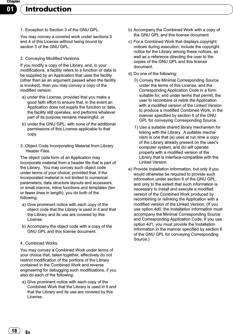 1. Exception to Section 3 of the GNU GPL.You may convey a covered work under sections 3 and 4 of this License without being bound by section 3 of the GNU GPL.2. Conveying Modified Versions.If you modify a copy of the Library, and, in your modifications, a facility refers to a function or data to be supplied by an Application that uses the facility (other than as an argument passed when the facility is invoked), then you may convey a copy of the modified version:a) under this License, provided that you make a good faith effort to ensure that, in the event an Application does not supply the function or data, the facility still operates, and performs whatever part of its purpose remains meaningful, orb) under the GNU GPL, with none of the additional permissions of this License applicable to that copy.3. Object Code Incorporating Material from Library Header Files.The object code form of an Application may incorporate material from a header file that is part of the Library.  You may convey such object code under terms of your choice, provided that, if the incorporated material is not limited to numerical parameters, data structure layouts and accessors, or small macros, inline functions and templates (ten or fewer lines in length), you do both of the following:a) Give prominent notice with each copy of the object code that the Library is used in it and that the Library and its use are covered by this License.b) Accompany the object code with a copy of the GNU GPL and this license document.4. Combined Works.You may convey a Combined Work under terms of your choice that, taken together, effectively do not restrict modification of the portions of the Library contained in the Combined Work and reverse engineering for debugging such modifications, if you also do each of the following:a) Give prominent notice with each copy of the Combined Work that the Library is used in it and that the Library and its use are covered by this License.b) Accompany the Combined Work with a copy of the GNU GPL and this license document.c)  For a Combined Work that displays copyright notices during execution, include the copyright notice for the Library among these notices, as well as a reference directing the user to the copies of the GNU GPL and this license document.d) Do one of the following:0) Convey the Minimal Corresponding Source under the terms of this License, and the Corresponding Application Code in a form suitable for, and under terms that permit, the user to recombine or relink the Application with a modified version of the Linked Version to produce a modified Combined Work, in the manner specified by section 6 of the GNU GPL for conveying Corresponding Source.1) Use a suitable shared library mechanism for linking with the Library.  A suitable mecha-nism is one that (a) uses at run time a copy of the Library already present on the user’s computer system, and (b) will operate properly with a modified version of the Library that is interface-compatible with the Linked Version. e) Provide Installation Information, but only if you would otherwise be required to provide such information under section 6 of the GNU GPL, and only to the extent that such information is necessary to install and execute a modified version of the Combined Work produced by recombining or relinking the Application with a modified version of the Linked Version. (If you use option 4d0, the Installation Information must accompany the Minimal Corresponding Source and Corresponding Application Code. If you use option 4d1, you must provide the Installation Information in the manner specified by section 6 of the GNU GPL for conveying Corresponding Source.)IntroductionEn18Chapter01