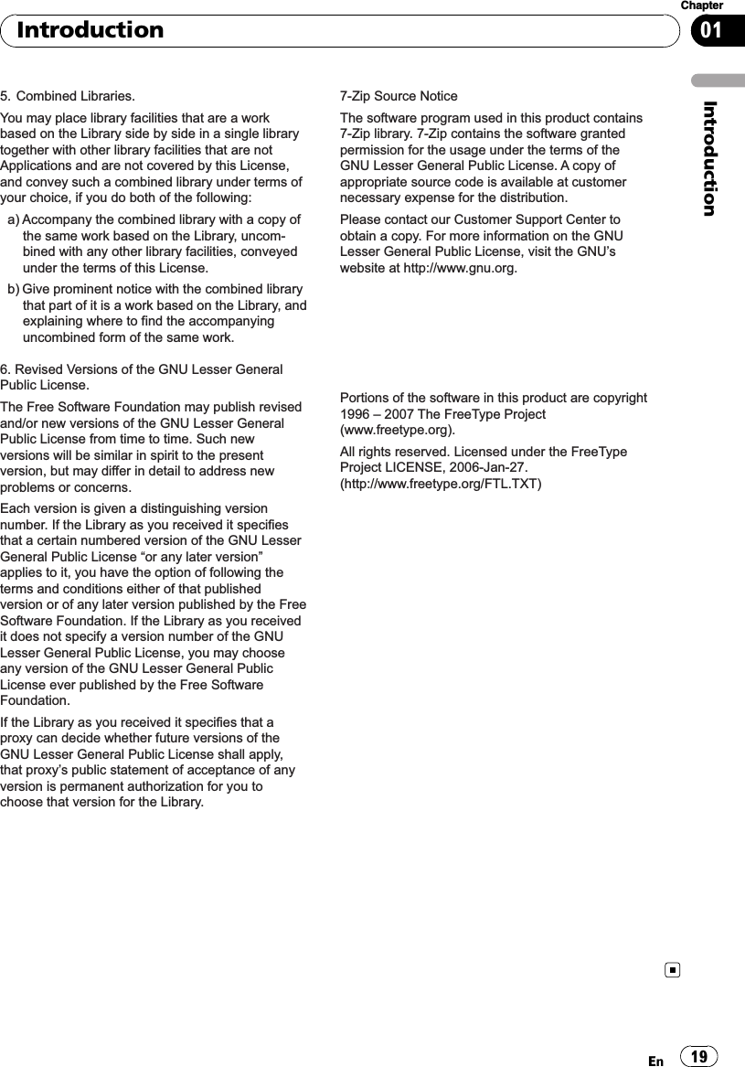 5. Combined Libraries.You may place library facilities that are a work based on the Library side by side in a single library together with other library facilities that are not Applications and are not covered by this License, and convey such a combined library under terms of your choice, if you do both of the following:a) Accompany the combined library with a copy of the same work based on the Library, uncom-bined with any other library facilities, conveyed under the terms of this License.b) Give prominent notice with the combined library that part of it is a work based on the Library, and explaining where to find the accompanying uncombined form of the same work.6. Revised Versions of the GNU Lesser General Public License.The Free Software Foundation may publish revised and/or new versions of the GNU Lesser General Public License from time to time. Such new versions will be similar in spirit to the present version, but may differ in detail to address new problems or concerns.Each version is given a distinguishing version number. If the Library as you received it specifies that a certain numbered version of the GNU Lesser General Public License “or any later version” applies to it, you have the option of following the terms and conditions either of that published version or of any later version published by the Free Software Foundation. If the Library as you received it does not specify a version number of the GNU Lesser General Public License, you may choose any version of the GNU Lesser General Public License ever published by the Free Software Foundation.If the Library as you received it specifies that a proxy can decide whether future versions of the GNU Lesser General Public License shall apply, that proxy’s public statement of acceptance of any version is permanent authorization for you to choose that version for the Library.7-Zip Source NoticeThe software program used in this product contains 7-Zip library. 7-Zip contains the software granted permission for the usage under the terms of the GNU Lesser General Public License. A copy of appropriate source code is available at customer necessary expense for the distribution.Please contact our Customer Support Center to obtain a copy. For more information on the GNU Lesser General Public License, visit the GNU’s website at http://www.gnu.org.Portions of the software in this product are copyright 1996 – 2007 The FreeType Project (www.freetype.org). All rights reserved. Licensed under the FreeType Project LICENSE, 2006-Jan-27. (http://www.freetype.org/FTL.TXT)IntroductionEn 19Chapter01Introduction