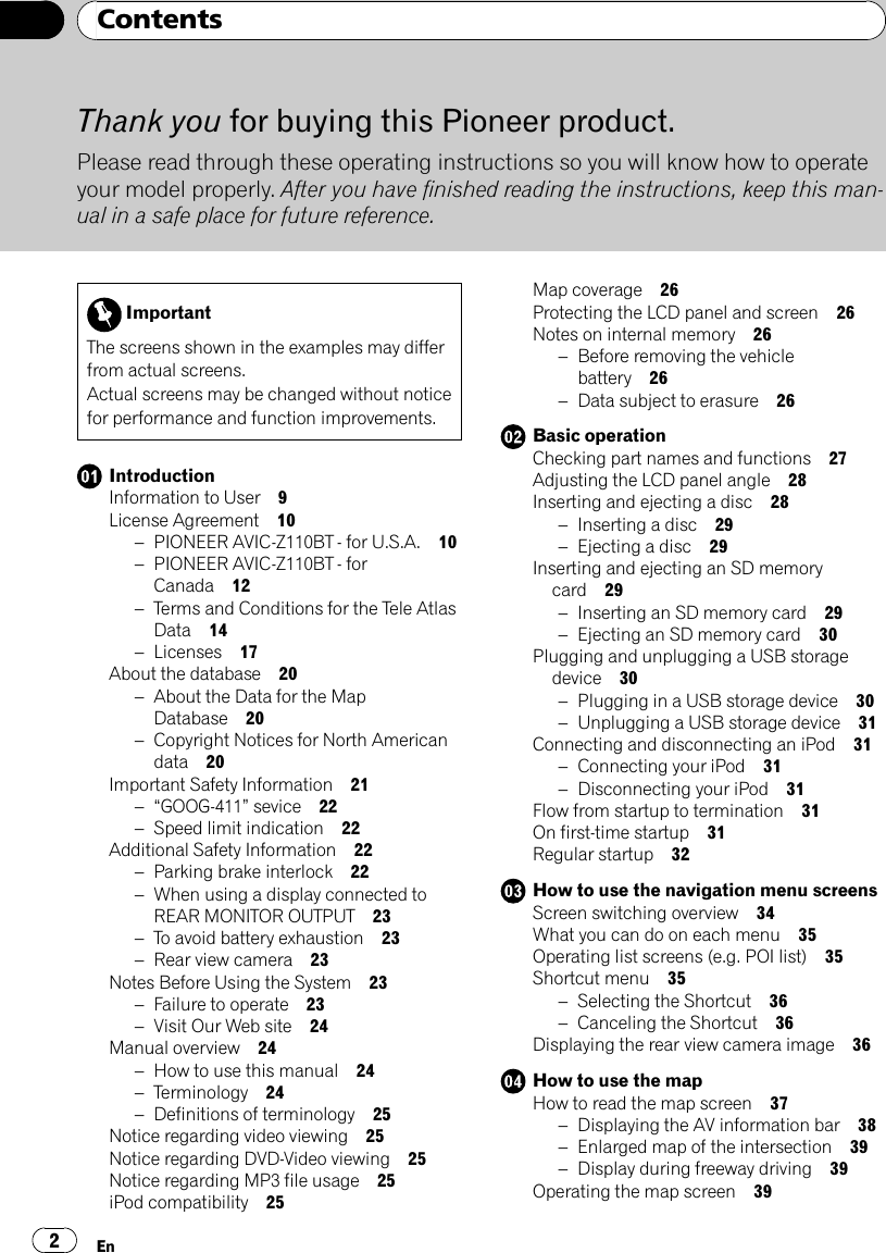 Thank you for buying this Pioneer product.Please read through these operating instructions so you will know how to operateyour model properly. After you have finished reading the instructions, keep this man-ual in a safe place for future reference.ImportantThe screens shown in the examples may differfrom actual screens.Actual screens may be changed without noticefor performance and function improvements.IntroductionInformation to User 9License Agreement 10–PIONEER AVIC-Z110BT - for U.S.A. 10–PIONEER AVIC-Z110BT - forCanada 12–Terms and Conditions for the Tele AtlasData 14–Licenses 17About the database 20–About the Data for the MapDatabase 20–Copyright Notices for North Americandata 20Important Safety Information 21–“GOOG-411”sevice 22–Speed limit indication 22Additional Safety Information 22–Parking brake interlock 22–When using a display connected toREAR MONITOR OUTPUT 23–To avoid battery exhaustion 23–Rear view camera 23Notes Before Using the System 23–Failure to operate 23–Visit Our Web site 24Manual overview 24–How to use this manual 24–Terminology 24–Definitions of terminology 25Notice regarding video viewing 25Notice regarding DVD-Video viewing 25Notice regarding MP3 file usage 25iPod compatibility 25Map coverage 26Protecting the LCD panel and screen 26Notes on internal memory 26–Before removing the vehiclebattery 26–Data subject to erasure 26Basic operationChecking part names and functions 27Adjusting the LCD panel angle 28Inserting and ejecting a disc 28–Inserting a disc 29–Ejecting a disc 29Inserting and ejecting an SD memorycard 29–Inserting an SD memory card 29–Ejecting an SD memory card 30Plugging and unplugging a USB storagedevice 30–Plugging in a USB storage device 30–Unplugging a USB storage device 31Connecting and disconnecting an iPod 31–Connecting your iPod 31–Disconnecting your iPod 31Flow from startup to termination 31On first-time startup 31Regular startup 32How to use the navigation menu screensScreen switching overview 34What you can do on each menu 35Operating list screens (e.g. POI list) 35Shortcut menu 35–Selecting the Shortcut 36–Canceling the Shortcut 36Displaying the rear view camera image 36How to use the mapHow to read the map screen 37–Displaying the AV information bar 38–Enlarged map of the intersection 39–Display during freeway driving 39Operating the map screen 39ContentsEn2