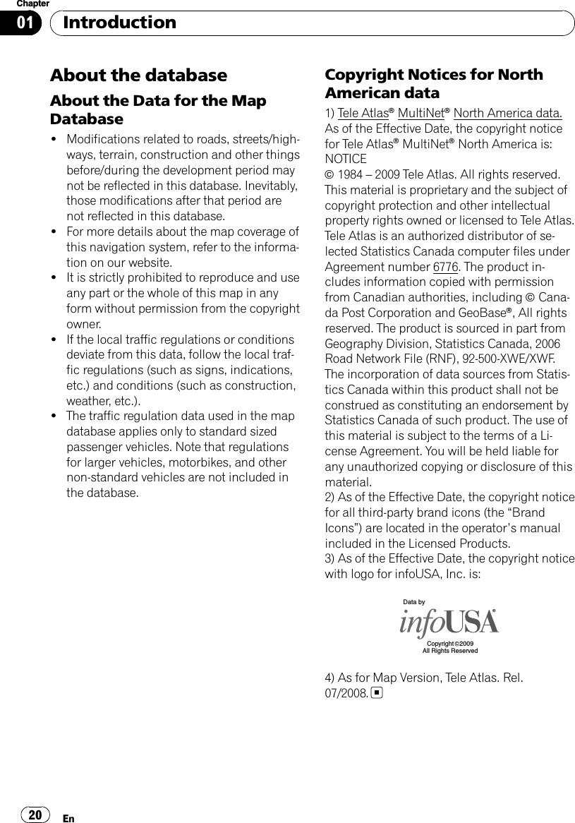 About the databaseAbout the Data for the MapDatabase!Modifications related to roads, streets/high-ways, terrain, construction and other thingsbefore/during the development period maynot be reflected in this database. Inevitably,those modifications after that period arenot reflected in this database.!For more details about the map coverage ofthis navigation system, refer to the informa-tion on our website.!It is strictly prohibited to reproduce and useany part or the whole of this map in anyform without permission from the copyrightowner.!If the local traffic regulations or conditionsdeviate from this data, follow the local traf-fic regulations (such as signs, indications,etc.) and conditions (such as construction,weather, etc.).!The traffic regulation data used in the mapdatabase applies only to standard sizedpassenger vehicles. Note that regulationsfor larger vehicles, motorbikes, and othernon-standard vehicles are not included inthe database.Copyright Notices for NorthAmerican data1) Tele AtlasâMultiNetâNorth America data.As of the Effective Date, the copyright noticefor Tele AtlasâMultiNetâNorth America is:NOTICEã1984 –2009 Tele Atlas. All rights reserved.This material is proprietary and the subject ofcopyright protection and other intellectualproperty rights owned or licensed to Tele Atlas.Tele Atlas is an authorized distributor of se-lected Statistics Canada computer files underAgreement number 6776. The product in-cludes information copied with permissionfrom Canadian authorities, including ãCana-da Post Corporation and GeoBaseâ, All rightsreserved. The product is sourced in part fromGeography Division, Statistics Canada, 2006Road Network File (RNF), 92-500-XWE/XWF.The incorporation of data sources from Statis-tics Canada within this product shall not beconstrued as constituting an endorsement byStatistics Canada of such product. The use ofthis material is subject to the terms of a Li-cense Agreement. You will be held liable forany unauthorized copying or disclosure of thismaterial.2) As of the Effective Date, the copyright noticefor all third-party brand icons (the “BrandIcons”) are located in the operator’s manualincluded in the Licensed Products.3) As of the Effective Date, the copyright noticewith logo for infoUSA, Inc. is:Data byCopyright  2009All Rights ReservedC4) As for Map Version, Tele Atlas. Rel.07/2008.IntroductionEn20Chapter01
