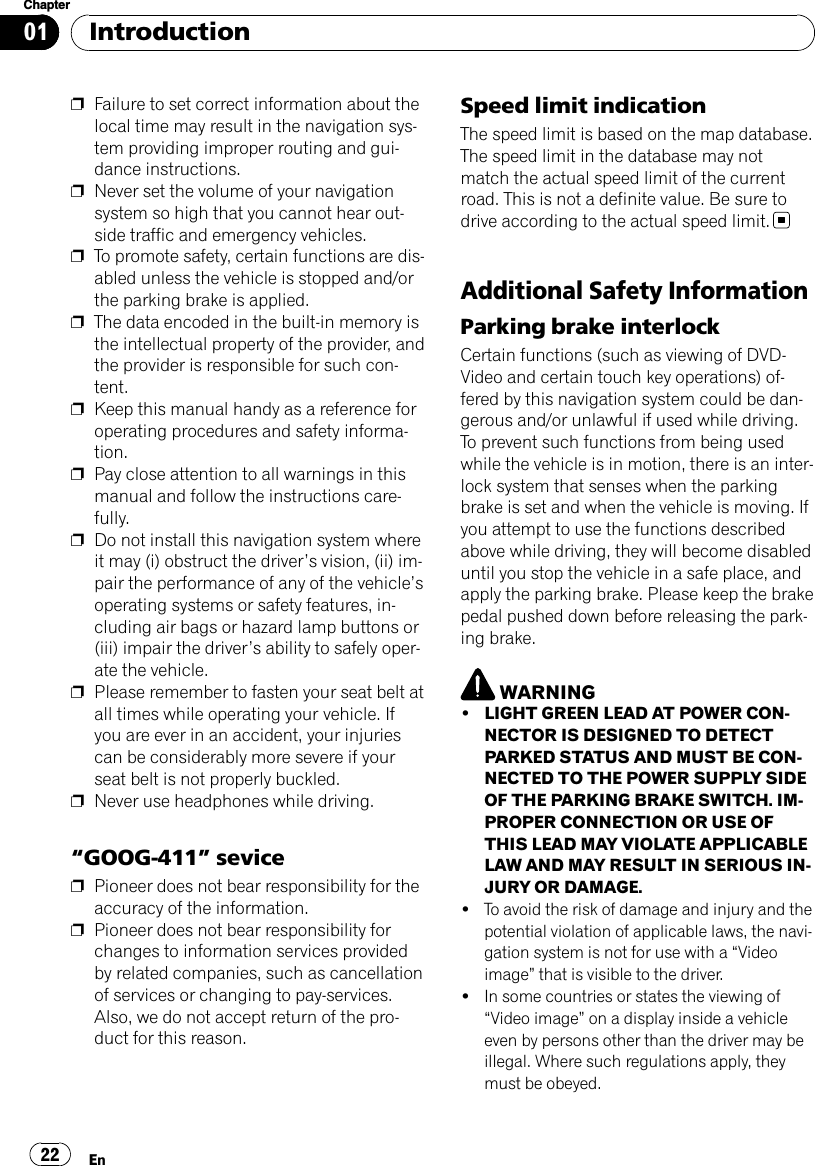 pFailure to set correct information about thelocal time may result in the navigation sys-tem providing improper routing and gui-dance instructions.pNever set the volume of your navigationsystem so high that you cannot hear out-side traffic and emergency vehicles.pTo promote safety, certain functions are dis-abled unless the vehicle is stopped and/orthe parking brake is applied.pThe data encoded in the built-in memory isthe intellectual property of the provider, andthe provider is responsible for such con-tent.pKeep this manual handy as a reference foroperating procedures and safety informa-tion.pPay close attention to all warnings in thismanual and follow the instructions care-fully.pDo not install this navigation system whereit may (i) obstruct the driver’s vision, (ii) im-pair the performance of any of the vehicle’soperating systems or safety features, in-cluding air bags or hazard lamp buttons or(iii) impair the driver’s ability to safely oper-ate the vehicle.pPlease remember to fasten your seat belt atall times while operating your vehicle. Ifyou are ever in an accident, your injuriescan be considerably more severe if yourseat belt is not properly buckled.pNever use headphones while driving.“GOOG-411”sevicepPioneer does not bear responsibility for theaccuracy of the information.pPioneer does not bear responsibility forchanges to information services providedby related companies, such as cancellationof services or changing to pay-services.Also, we do not accept return of the pro-duct for this reason.Speed limit indicationThe speed limit is based on the map database.The speed limit in the database may notmatch the actual speed limit of the currentroad. This is not a definite value. Be sure todrive according to the actual speed limit.Additional Safety InformationParking brake interlockCertain functions (such as viewing of DVD-Video and certain touch key operations) of-fered by this navigation system could be dan-gerous and/or unlawful if used while driving.To prevent such functions from being usedwhile the vehicle is in motion, there is an inter-lock system that senses when the parkingbrake is set and when the vehicle is moving. Ifyou attempt to use the functions describedabove while driving, they will become disableduntil you stop the vehicle in a safe place, andapply the parking brake. Please keep the brakepedal pushed down before releasing the park-ing brake.WARNING!LIGHT GREEN LEAD AT POWER CON-NECTOR IS DESIGNED TO DETECTPARKED STATUS AND MUST BE CON-NECTED TO THE POWER SUPPLY SIDEOF THE PARKING BRAKE SWITCH. IM-PROPER CONNECTION OR USE OFTHIS LEAD MAY VIOLATE APPLICABLELAW AND MAY RESULT IN SERIOUS IN-JURY OR DAMAGE.!To avoid the risk of damage and injury and thepotential violation of applicable laws, the navi-gation system is not for use with a “Videoimage”that is visible to the driver.!In some countries or states the viewing of“Video image”on a display inside a vehicleeven by persons other than the driver may beillegal. Where such regulations apply, theymust be obeyed.IntroductionEn22Chapter01