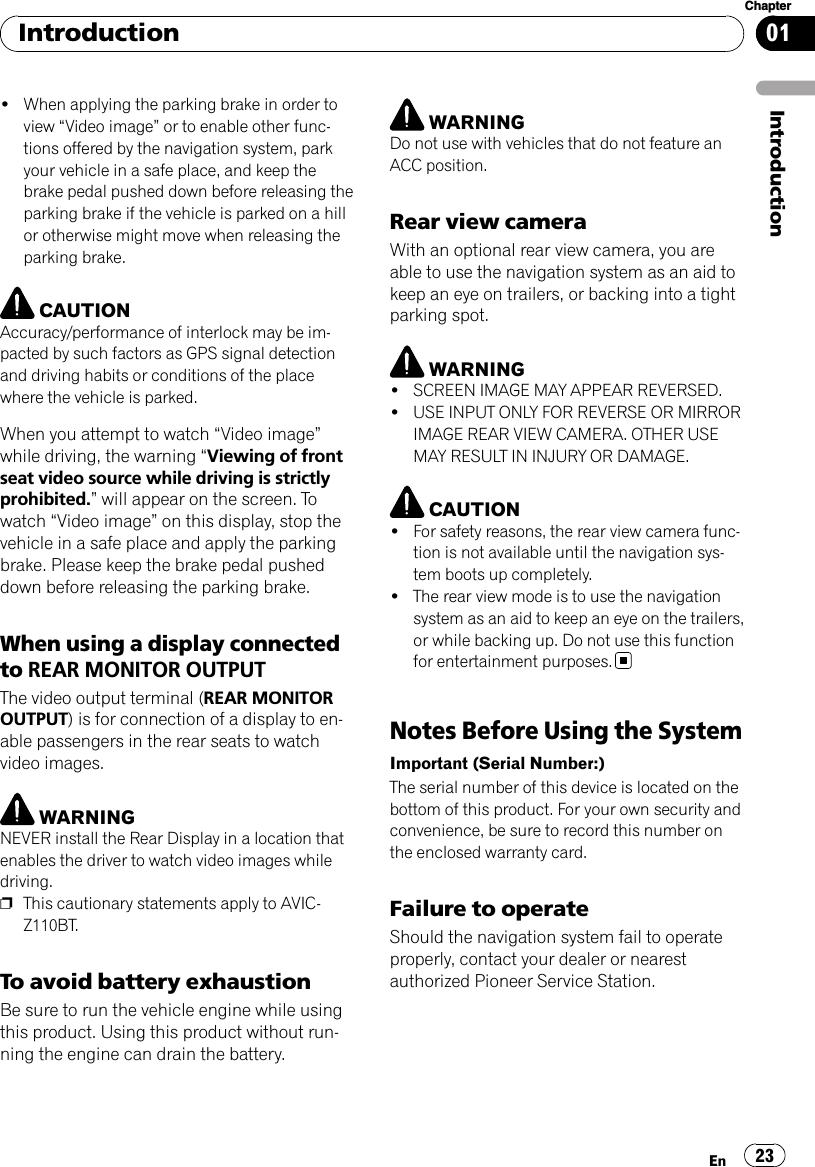 !When applying the parking brake in order toview “Video image”or to enable other func-tions offered by the navigation system, parkyour vehicle in a safe place, and keep thebrake pedal pushed down before releasing theparking brake if the vehicle is parked on a hillor otherwise might move when releasing theparking brake.CAUTIONAccuracy/performance of interlock may be im-pacted by such factors as GPS signal detectionand driving habits or conditions of the placewhere the vehicle is parked.When you attempt to watch “Video image”while driving, the warning “Viewing of frontseat video source while driving is strictlyprohibited.”will appear on the screen. Towatch “Video image”on this display, stop thevehicle in a safe place and apply the parkingbrake. Please keep the brake pedal pusheddown before releasing the parking brake.When using a display connectedto REAR MONITOR OUTPUTThe video output terminal (REAR MONITOROUTPUT) is for connection of a display to en-able passengers in the rear seats to watchvideo images.WARNINGNEVER install the Rear Display in a location thatenables the driver to watch video images whiledriving.pThis cautionary statements apply to AVIC-Z110BT.To avoid battery exhaustionBe sure to run the vehicle engine while usingthis product. Using this product without run-ning the engine can drain the battery.WARNINGDo not use with vehicles that do not feature anACC position.Rear view cameraWith an optional rear view camera, you areable to use the navigation system as an aid tokeep an eye on trailers, or backing into a tightparking spot.WARNING!SCREEN IMAGE MAY APPEAR REVERSED.!USE INPUT ONLY FOR REVERSE OR MIRRORIMAGE REAR VIEW CAMERA. OTHER USEMAY RESULT IN INJURY OR DAMAGE.CAUTION!For safety reasons, the rear view camera func-tion is not available until the navigation sys-tem boots up completely.!The rear view mode is to use the navigationsystem as an aid to keep an eye on the trailers,or while backing up. Do not use this functionfor entertainment purposes.Notes Before Using the SystemImportant (Serial Number:)The serial number of this device is located on thebottom of this product. For your own security andconvenience, be sure to record this number onthe enclosed warranty card.Failure to operateShould the navigation system fail to operateproperly, contact your dealer or nearestauthorized Pioneer Service Station.IntroductionEn 23Chapter01Introduction