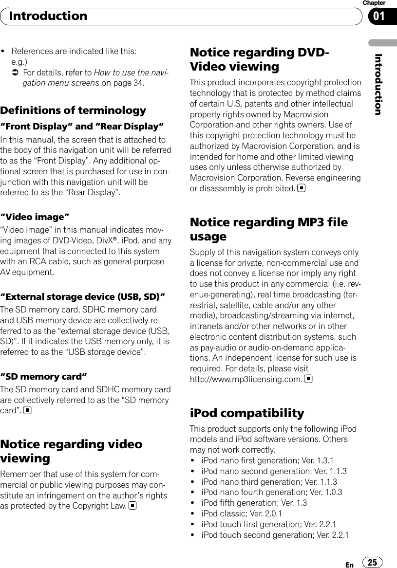 !References are indicated like this:e.g.)=For details, refer to How to use the navi-gation menu screens on page 34.Definitions of terminology“Front Display”and “Rear Display”In this manual, the screen that is attached tothe body of this navigation unit will be referredto as the “Front Display”. Any additional op-tional screen that is purchased for use in con-junction with this navigation unit will bereferred to as the “Rear Display”.“Video image”“Video image”in this manual indicates mov-ing images of DVD-Video, DivXâ, iPod, and anyequipment that is connected to this systemwith an RCA cable, such as general-purposeAV equipment.“External storage device (USB, SD)”The SD memory card, SDHC memory cardand USB memory device are collectively re-ferred to as the “external storage device (USB,SD)”. If it indicates the USB memory only, it isreferred to as the “USB storage device”.“SD memory card”The SD memory card and SDHC memory cardare collectively referred to as the “SD memorycard”.Notice regarding videoviewingRemember that use of this system for com-mercial or public viewing purposes may con-stitute an infringement on the author’s rightsas protected by the Copyright Law.Notice regarding DVD-Video viewingThis product incorporates copyright protectiontechnology that is protected by method claimsof certain U.S. patents and other intellectualproperty rights owned by MacrovisionCorporation and other rights owners. Use ofthis copyright protection technology must beauthorized by Macrovision Corporation, and isintended for home and other limited viewinguses only unless otherwise authorized byMacrovision Corporation. Reverse engineeringor disassembly is prohibited.Notice regarding MP3 fileusageSupply of this navigation system conveys onlya license for private, non-commercial use anddoes not convey a license nor imply any rightto use this product in any commercial (i.e. rev-enue-generating), real time broadcasting (ter-restrial, satellite, cable and/or any othermedia), broadcasting/streaming via internet,intranets and/or other networks or in otherelectronic content distribution systems, suchas pay-audio or audio-on-demand applica-tions. An independent license for such use isrequired. For details, please visithttp://www.mp3licensing.com.iPod compatibilityThis product supports only the following iPodmodels and iPod software versions. Othersmay not work correctly.!iPod nano first generation; Ver. 1.3.1!iPod nano second generation; Ver. 1.1.3!iPod nano third generation; Ver. 1.1.3!iPod nano fourth generation; Ver. 1.0.3!iPod fifth generation; Ver. 1.3!iPod classic; Ver. 2.0.1!iPod touch first generation; Ver. 2.2.1!iPod touch second generation; Ver. 2.2.1IntroductionEn 25Chapter01Introduction