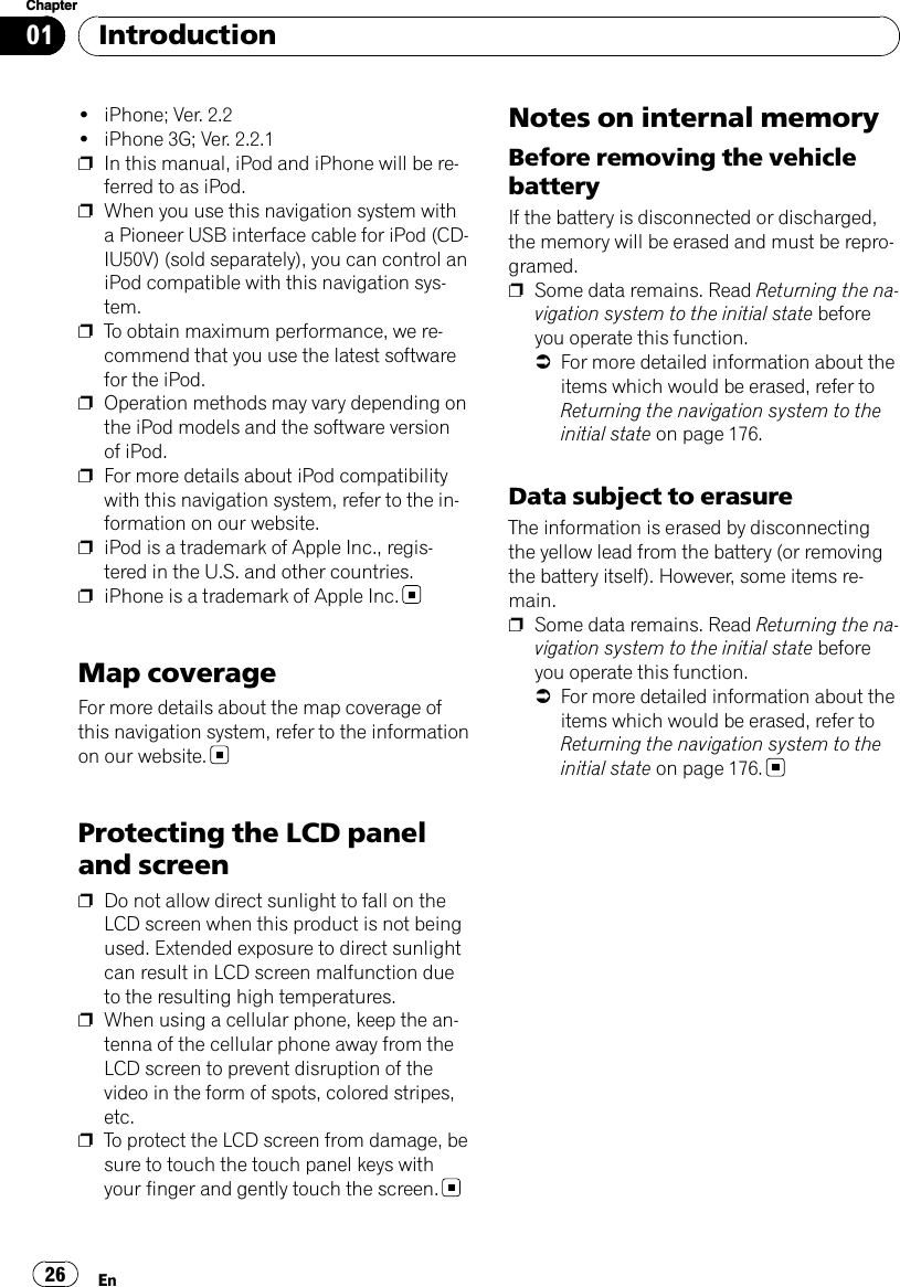 !iPhone; Ver. 2.2!iPhone 3G; Ver. 2.2.1pIn this manual, iPod and iPhone will be re-ferred to as iPod.pWhen you use this navigation system witha Pioneer USB interface cable for iPod (CD-IU50V) (sold separately), you can control aniPod compatible with this navigation sys-tem.pTo obtain maximum performance, we re-commend that you use the latest softwarefor the iPod.pOperation methods may vary depending onthe iPod models and the software versionof iPod.pFor more details about iPod compatibilitywith this navigation system, refer to the in-formation on our website.piPod is a trademark of Apple Inc., regis-tered in the U.S. and other countries.piPhone is a trademark of Apple Inc.Map coverageFor more details about the map coverage ofthis navigation system, refer to the informationon our website.Protecting the LCD paneland screenpDo not allow direct sunlight to fall on theLCD screen when this product is not beingused. Extended exposure to direct sunlightcan result in LCD screen malfunction dueto the resulting high temperatures.pWhen using a cellular phone, keep the an-tenna of the cellular phone away from theLCD screen to prevent disruption of thevideo in the form of spots, colored stripes,etc.pTo protect the LCD screen from damage, besure to touch the touch panel keys withyour finger and gently touch the screen.Notes on internal memoryBefore removing the vehiclebatteryIf the battery is disconnected or discharged,the memory will be erased and must be repro-gramed.pSome data remains. Read Returning the na-vigation system to the initial state beforeyou operate this function.=For more detailed information about theitems which would be erased, refer toReturning the navigation system to theinitial state on page 176.Data subject to erasureThe information is erased by disconnectingthe yellow lead from the battery (or removingthe battery itself). However, some items re-main.pSome data remains. Read Returning the na-vigation system to the initial state beforeyou operate this function.=For more detailed information about theitems which would be erased, refer toReturning the navigation system to theinitial state on page 176.IntroductionEn26Chapter01