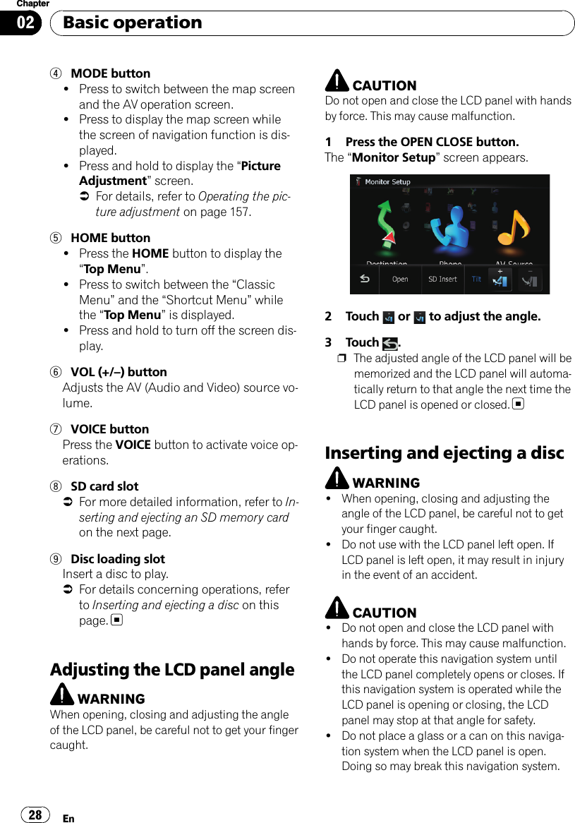 4MODE button!Press to switch between the map screenand the AV operation screen.!Press to display the map screen whilethe screen of navigation function is dis-played.!Press and hold to display the “PictureAdjustment”screen.=For details, refer to Operating the pic-ture adjustment on page 157.5HOME button!Press the HOME button to display the“Top Menu”.!Press to switch between the “ClassicMenu”and the “Shortcut Menu”whilethe “Top Menu”is displayed.!Press and hold to turn off the screen dis-play.6VOL (+/–) buttonAdjusts the AV (Audio and Video) source vo-lume.7VOICE buttonPress the VOICE button to activate voice op-erations.8SD card slot=For more detailed information, refer to In-serting and ejecting an SD memory cardon the next page.9Disc loading slotInsert a disc to play.=For details concerning operations, referto Inserting and ejecting a disc on thispage.Adjusting the LCD panel angleWARNINGWhen opening, closing and adjusting the angleof the LCD panel, be careful not to get your fingercaught.CAUTIONDo not open and close the LCD panel with handsby force. This may cause malfunction.1 Press the OPEN CLOSE button.The “Monitor Setup”screen appears.2 Touch or to adjust the angle.3 Touch .pThe adjusted angle of the LCD panel will bememorized and the LCD panel will automa-tically return to that angle the next time theLCD panel is opened or closed.Inserting and ejecting a discWARNING!When opening, closing and adjusting theangle of the LCD panel, be careful not to getyour finger caught.!Do not use with the LCD panel left open. IfLCD panel is left open, it may result in injuryin the event of an accident.CAUTION!Do not open and close the LCD panel withhands by force. This may cause malfunction.!Do not operate this navigation system untilthe LCD panel completely opens or closes. Ifthis navigation system is operated while theLCD panel is opening or closing, the LCDpanel may stop at that angle for safety.!Do not place a glass or a can on this naviga-tion system when the LCD panel is open.Doing so may break this navigation system.Basic operationEn28Chapter02
