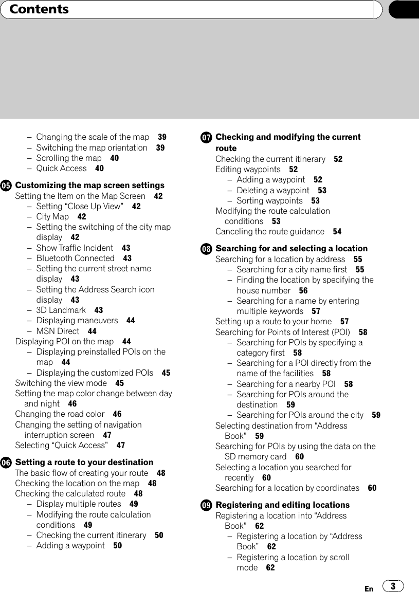 –Changing the scale of the map 39–Switching the map orientation 39–Scrolling the map 40–Quick Access 40Customizing the map screen settingsSetting the Item on the Map Screen 42–Setting “Close Up View”42–City Map 42–Setting the switching of the city mapdisplay 42–Show Traffic Incident 43–Bluetooth Connected 43–Setting the current street namedisplay 43–Setting the Address Search icondisplay 43–3D Landmark 43–Displaying maneuvers 44–MSN Direct 44Displaying POI on the map 44–Displaying preinstalled POIs on themap 44–Displaying the customized POIs 45Switching the view mode 45Setting the map color change between dayand night 46Changing the road color 46Changing the setting of navigationinterruption screen 47Selecting “Quick Access”47Setting a route to your destinationThe basic flow of creating your route 48Checking the location on the map 48Checking the calculated route 48–Display multiple routes 49–Modifying the route calculationconditions 49–Checking the current itinerary 50–Adding a waypoint 50Checking and modifying the currentrouteChecking the current itinerary 52Editing waypoints 52–Adding a waypoint 52–Deleting a waypoint 53–Sorting waypoints 53Modifying the route calculationconditions 53Canceling the route guidance 54Searching for and selecting a locationSearching for a location by address 55–Searching for a city name first 55–Finding the location by specifying thehouse number 56–Searching for a name by enteringmultiple keywords 57Setting up a route to your home 57Searching for Points of Interest (POI) 58–Searching for POIs by specifying acategory first 58–Searching for a POI directly from thename of the facilities 58–Searching for a nearby POI 58–Searching for POIs around thedestination 59–Searching for POIs around the city 59Selecting destination from “AddressBook”59Searching for POIs by using the data on theSD memory card 60Selecting a location you searched forrecently 60Searching for a location by coordinates 60Registering and editing locationsRegistering a location into “AddressBook”62–Registering a location by “AddressBook”62–Registering a location by scrollmode 62En 3Contents