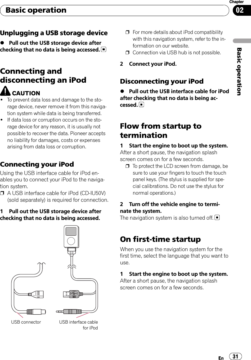 Unplugging a USB storage device%Pull out the USB storage device afterchecking that no data is being accessed.Connecting anddisconnecting an iPodCAUTION!To prevent data loss and damage to the sto-rage device, never remove it from this naviga-tion system while data is being transferred.!If data loss or corruption occurs on the sto-rage device for any reason, it is usually notpossible to recover the data. Pioneer acceptsno liability for damages, costs or expensesarising from data loss or corruption.Connecting your iPodUsing the USB interface cable for iPod en-ables you to connect your iPod to the naviga-tion system.pA USB interface cable for iPod (CD-IU50V)(sold separately) is required for connection.1 Pull out the USB storage device afterchecking that no data is being accessed.USB connector USB interface cablefor iPodpFor more details about iPod compatibilitywith this navigation system, refer to the in-formation on our website.pConnection via USB hub is not possible.2 Connect your iPod.Disconnecting your iPod%Pull out the USB interface cable for iPodafter checking that no data is being ac-cessed.Flow from startup totermination1 Start the engine to boot up the system.After a short pause, the navigation splashscreen comes on for a few seconds.pTo protect the LCD screen from damage, besure to use your fingers to touch the touchpanel keys. (The stylus is supplied for spe-cial calibrations. Do not use the stylus fornormal operations.)2 Turn off the vehicle engine to termi-nate the system.The navigation system is also turned off.On first-time startupWhen you use the navigation system for thefirst time, select the language that you want touse.1 Start the engine to boot up the system.After a short pause, the navigation splashscreen comes on for a few seconds.Basic operationEn 31Chapter02Basic operation