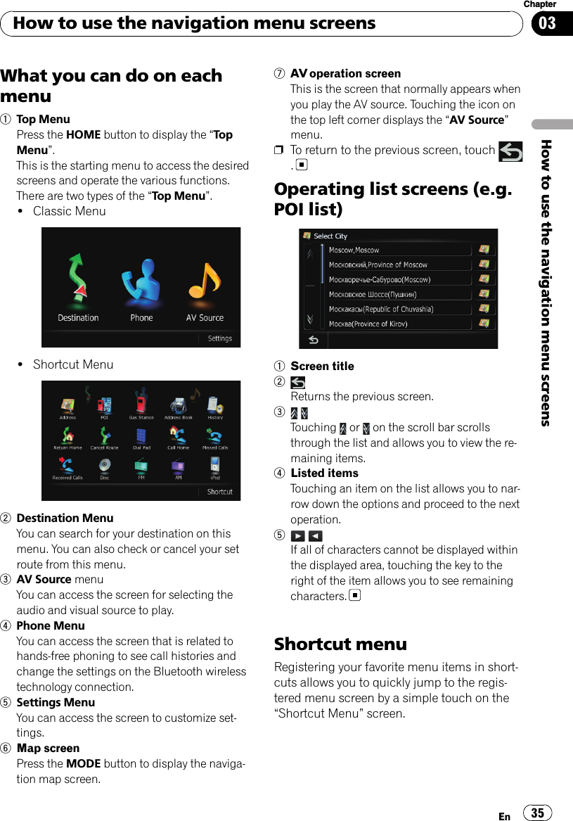 What you can do on eachmenu1Top MenuPress the HOME button to display the “To pMenu”.This is the starting menu to access the desiredscreens and operate the various functions.There are two types of the “Top Menu”.!Classic Menu!Shortcut Menu2Destination MenuYou can search for your destination on thismenu. You can also check or cancel your setroute from this menu.3AV Source menuYou can access the screen for selecting theaudio and visual source to play.4Phone MenuYou can access the screen that is related tohands-free phoning to see call histories andchange the settings on the Bluetooth wirelesstechnology connection.5Settings MenuYou can access the screen to customize set-tings.6Map screenPress the MODE button to display the naviga-tion map screen.7AV operation screenThis is the screen that normally appears whenyou play the AV source. Touching the icon onthe top left corner displays the “AV Source”menu.pTo return to the previous screen, touch.Operating list screens (e.g.POI list)1Screen title2Returns the previous screen.3Touching or on the scroll bar scrollsthrough the list and allows you to view the re-maining items.4Listed itemsTouching an item on the list allows you to nar-row down the options and proceed to the nextoperation.5If all of characters cannot be displayed withinthe displayed area, touching the key to theright of the item allows you to see remainingcharacters.Shortcut menuRegistering your favorite menu items in short-cuts allows you to quickly jump to the regis-tered menu screen by a simple touch on the“Shortcut Menu”screen.How to use the navigation menu screensEn 35Chapter03How to use the navigation menu screens