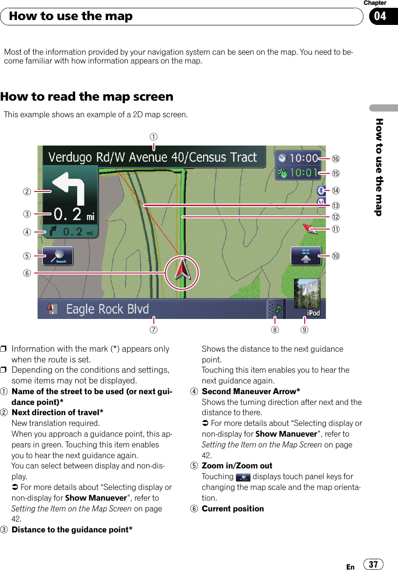 Most of the information provided by your navigation system can be seen on the map. You need to be-come familiar with how information appears on the map.How to read the map screenThis example shows an example of a 2D map screen.17 8 9a234bdce56fgpInformation with the mark (*) appears onlywhen the route is set.pDepending on the conditions and settings,some items may not be displayed.1Name of the street to be used (or next gui-dance point)*2Next direction of travel*New translation required.When you approach a guidance point, this ap-pears in green. Touching this item enablesyou to hear the next guidance again.You can select between display and non-dis-play.=For more details about “Selecting display ornon-display for Show Manuever”, refer toSetting the Item on the Map Screen on page42.3Distance to the guidance point*Shows the distance to the next guidancepoint.Touching this item enables you to hear thenext guidance again.4Second Maneuver Arrow*Shows the turning direction after next and thedistance to there.=For more details about “Selecting display ornon-display for Show Manuever”, refer toSetting the Item on the Map Screen on page42.5Zoom in/Zoom outTouching displays touch panel keys forchanging the map scale and the map orienta-tion.6Current positionHow to use the mapEn 37Chapter04How to use the map