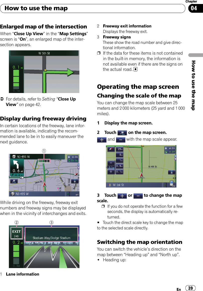 Enlarged map of the intersectionWhen “Close Up View”in the “Map Settings”screen is “On”, an enlarged map of the inter-section appears.=For details, refer to Setting “Close UpView”on page 42.Display during freeway drivingIn certain locations of the freeway, lane infor-mation is available, indicating the recom-mended lane to be in to easily maneuver thenext guidance.1While driving on the freeway, freeway exitnumbers and freeway signs may be displayedwhen in the vicinity of interchanges and exits.2 31Lane information2Freeway exit informationDisplays the freeway exit.3Freeway signsThese show the road number and give direc-tional information.pIf the data for these items is not containedin the built-in memory, the information isnot available even if there are the signs onthe actual road.Operating the map screenChanging the scale of the mapYou can change the map scale between 25meters and 2 000 kilometers (25 yard and 1 000miles).1 Display the map screen.2 Touch on the map screen.and with the map scale appear.3 Touch or to change the mapscale.pIf you do not operate the function for a fewseconds, the display is automatically re-turned.#Touch the direct scale key to change the mapto the selected scale directly.Switching the map orientationYou can switch the vehicle’s direction on themap between “Heading up”and “North up”.!Heading up:How to use the mapEn 39Chapter04How to use the map