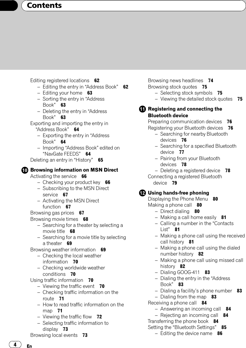 Editing registered locations 62–Editing the entry in “Address Book”62–Editing your home 63–Sorting the entry in “AddressBook”63–Deleting the entry in “AddressBook”63Exporting and importing the entry in“Address Book”64–Exporting the entry in “AddressBook”64–Importing “Address Book”edited on“NavGate FEEDS”64Deleting an entry in “History”65Browsing information on MSN DirectActivating the service 66–Checking your product key 66–Subscribing to the MSN Directservice 67–Activating the MSN Directfunction 67Browsing gas prices 67Browsing movie times 68–Searching for a theater by selecting amovie title 68–Searching for a movie title by selectinga theater 69Browsing weather information 69–Checking the local weatherinformation 70–Checking worldwide weatherconditions 70Using traffic information 70–Viewing the traffic event 70–Checking traffic information on theroute 71–How to read traffic information on themap 71–Viewing the traffic flow 72–Selecting traffic information todisplay 73Browsing local events 73Browsing news headlines 74Browsing stock quotes 75–Selecting stock symbols 75–Viewing the detailed stock quotes 75Registering and connecting theBluetooth devicePreparing communication devices 76Registering your Bluetooth devices 76–Searching for nearby Bluetoothdevices 76–Searching for a specified Bluetoothdevice 77–Pairing from your Bluetoothdevices 78–Deleting a registered device 78Connecting a registered Bluetoothdevice 79Using hands-free phoningDisplaying the Phone Menu 80Making a phone call 80–Direct dialing 80–Making a call home easily 81–Calling a number in the “ContactsList”81–Making a phone call using the receivedcall history 81–Making a phone call using the dialednumber history 82–Making a phone call using missed callhistory 82–Dialing GOOG-411 83–Dialing the entry in the “AddressBook”83–Dialing a facility’s phone number 83–Dialing from the map 83Receiving a phone call 84–Answering an incoming call 84–Rejecting an incoming call 84Transferring the phone book 84Setting the “Bluetooth Settings”85–Editing the device name 86ContentsEn4