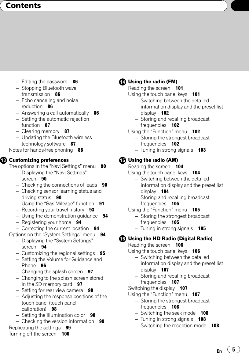 –Editing the password 86–Stopping Bluetooth wavetransmission 86–Echo canceling and noisereduction 86–Answering a call automatically 86–Setting the automatic rejectionfunction 87–Clearing memory 87–Updating the Bluetooth wirelesstechnology software 87Notes for hands-free phoning 88Customizing preferencesThe options in the “Navi Settings”menu 90–Displaying the “Navi Settings”screen 90–Checking the connections of leads 90–Checking sensor learning status anddriving status 90–Using the “Gas Mileage”function 91–Recording your travel history 93–Using the demonstration guidance 94–Registering your home 94–Correcting the current location 94Options on the “System Settings”menu 94–Displaying the “System Settings”screen 94–Customizing the regional settings 95–Setting the Volume for Guidance andPhone 96–Changing the splash screen 97–Changing to the splash screen storedin the SD memory card 97–Setting for rear view camera 98–Adjusting the response positions of thetouch panel (touch panelcalibration) 98–Setting the illumination color 98–Checking the version information 99Replicating the settings 99Turning off the screen 100Using the radio (FM)Reading the screen 101Using the touch panel keys 101–Switching between the detailedinformation display and the preset listdisplay 102–Storing and recalling broadcastfrequencies 102Using the “Function”menu 102–Storing the strongest broadcastfrequencies 102–Tuning in strong signals 103Using the radio (AM)Reading the screen 104Using the touch panel keys 104–Switching between the detailedinformation display and the preset listdisplay 104–Storing and recalling broadcastfrequencies 105Using the “Function”menu 105–Storing the strongest broadcastfrequencies 105–Tuning in strong signals 105Using the HD Radio (Digital Radio)Reading the screen 106Using the touch panel keys 106–Switching between the detailedinformation display and the preset listdisplay 107–Storing and recalling broadcastfrequencies 107Switching the display 107Using the “Function”menu 107–Storing the strongest broadcastfrequencies 108–Switching the seek mode 108–Tuning in strong signals 108–Switching the reception mode 108En 5Contents