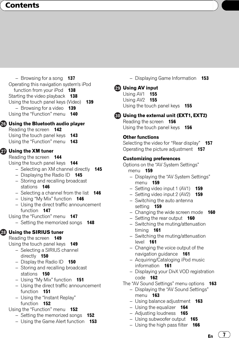 –Browsing for a song 137Operating this navigation system&apos;s iPodfunction from your iPod 138Starting the video playback 138Using the touch panel keys (Video) 139–Browsing for a video 139Using the “Function”menu 140Using the Bluetooth audio playerReading the screen 142Using the touch panel keys 143Using the “Function”menu 143Using the XM tunerReading the screen 144Using the touch panel keys 144–Selecting an XM channel directly 145–Displaying the Radio ID 145–Storing and recalling broadcaststations 146–Selecting a channel from the list 146–Using “My Mix”function 146–Using the direct traffic announcementfunction 147Using the “Function”menu 147–Setting the memorized songs 148Using the SIRIUS tunerReading the screen 149Using the touch panel keys 149–Selecting a SIRIUS channeldirectly 150–Display the Radio ID 150–Storing and recalling broadcaststations 150–Using “My Mix”function 151–Using the direct traffic announcementfunction 151–Using the “Instant Replay”function 152Using the “Function”menu 152–Setting the memorized songs 152–Using the Game Alert function 153–Displaying Game Information 153Using AV inputUsing AV1 155Using AV2 155Using the touch panel keys 155Using the external unit (EXT1, EXT2)Reading the screen 156Using the touch panel keys 156Other functionsSelecting the video for “Rear display”157Operating the picture adjustment 157Customizing preferencesOptions on the “AV System Settings”menu 159–Displaying the “AV System Settings”menu 159–Setting video input 1 (AV1) 159–Setting video input 2 (AV2) 159–Switching the auto antennasetting 159–Changing the wide screen mode 160–Setting the rear output 160–Switching the muting/attenuationtiming 161–Switching the muting/attenuationlevel 161–Changing the voice output of thenavigation guidance 161–Acquiring/Cataloging iPod musicinformation 161–Displaying your DivX VOD registrationcode 162The “AV Sound Settings”menu options 163–Displaying the “AV Sound Settings”menu 163–Using balance adjustment 163–Using the equalizer 164–Adjusting loudness 165–Using subwoofer output 165–Using the high pass filter 166En 7Contents