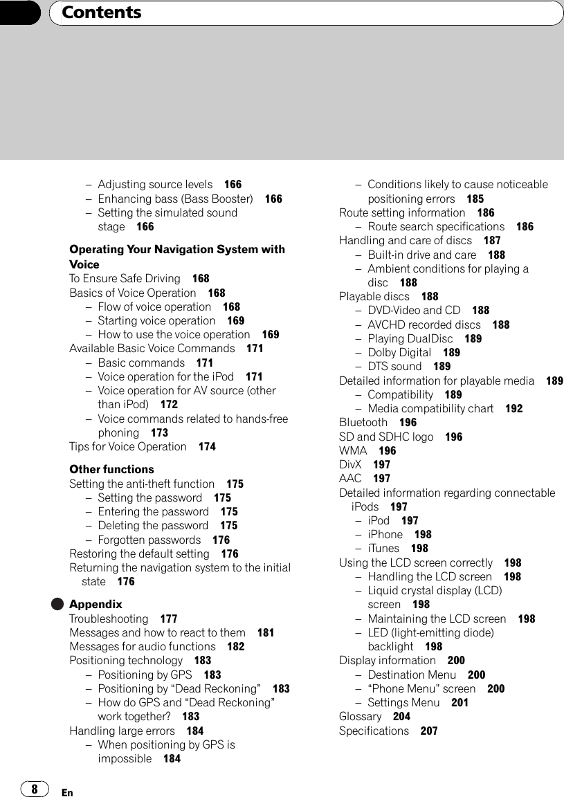 –Adjusting source levels 166–Enhancing bass (Bass Booster) 166–Setting the simulated soundstage 166Operating Your Navigation System withVoiceTo Ensure Safe Driving 168Basics of Voice Operation 168–Flow of voice operation 168–Starting voice operation 169–How to use the voice operation 169Available Basic Voice Commands 171–Basic commands 171–Voice operation for the iPod 171–Voice operation for AV source (otherthan iPod) 172–Voice commands related to hands-freephoning 173Tips for Voice Operation 174Other functionsSetting the anti-theft function 175–Setting the password 175–Entering the password 175–Deleting the password 175–Forgotten passwords 176Restoring the default setting 176Returning the navigation system to the initialstate 176AppendixTroubleshooting 177Messages and how to react to them 181Messages for audio functions 182Positioning technology 183–Positioning by GPS 183–Positioning by “Dead Reckoning”183–How do GPS and “Dead Reckoning”work together? 183Handling large errors 184–When positioning by GPS isimpossible 184–Conditions likely to cause noticeablepositioning errors 185Route setting information 186–Route search specifications 186Handling and care of discs 187–Built-in drive and care 188–Ambient conditions for playing adisc 188Playable discs 188–DVD-Video and CD 188–AVCHD recorded discs 188–Playing DualDisc 189–Dolby Digital 189–DTS sound 189Detailed information for playable media 189–Compatibility 189–Media compatibility chart 192Bluetooth 196SD and SDHC logo 196WMA 196DivX 197AAC 197Detailed information regarding connectableiPods 197–iPod 197–iPhone 198–iTunes 198Using the LCD screen correctly 198–Handling the LCD screen 198–Liquid crystal display (LCD)screen 198–Maintaining the LCD screen 198–LED (light-emitting diode)backlight 198Display information 200–Destination Menu 200–“Phone Menu”screen 200–Settings Menu 201Glossary 204Specifications 207ContentsEn8