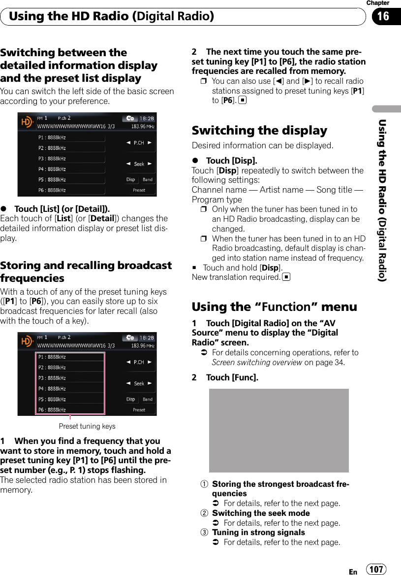 Switching between thedetailed information displayand the preset list displayYou can switch the left side of the basic screenaccording to your preference.%Touch [List] (or [Detail]).Each touch of [List] (or [Detail]) changes thedetailed information display or preset list dis-play.Storing and recalling broadcastfrequenciesWith a touch of any of the preset tuning keys([P1]to[P6]), you can easily store up to sixbroadcast frequencies for later recall (alsowith the touch of a key).Preset tuning keys1 When you find a frequency that youwant to store in memory, touch and hold apreset tuning key [P1] to [P6] until the pre-set number (e.g., P. 1) stops flashing.The selected radio station has been stored inmemory.2 The next time you touch the same pre-set tuning key [P1] to [P6], the radio stationfrequencies are recalled from memory.pYou can also use [c] and [d] to recall radiostations assigned to preset tuning keys [P1]to [P6].Switching the displayDesired information can be displayed.%Touch [Disp].Touch [Disp] repeatedly to switch between thefollowing settings:Channel name —Artist name —Song title —Program typepOnly when the tuner has been tuned in toan HD Radio broadcasting, display can bechanged.pWhen the tuner has been tuned in to an HDRadio broadcasting, default display is chan-ged into station name instead of frequency.#Touch and hold [Disp].New translation required.Using the “Function”menu1 Touch [Digital Radio] on the “AVSource”menu to display the “DigitalRadio”screen.=For details concerning operations, refer toScreen switching overview on page 34.2 Touch [Func].1Storing the strongest broadcast fre-quencies=For details, refer to the next page.2Switching the seek mode=For details, refer to the next page.3Tuning in strong signals=For details, refer to the next page.Using the HD Radio (Digital Radio)En 107Chapter16Using the HD Radio (Digital Radio)