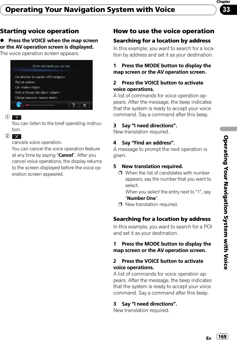 Starting voice operation%Press the VOICE when the map screenor the AV operation screen is displayed.The voice operation screen appears.1:You can listen to the brief operating instruc-tion.2:cancels voice operation.You can cancel the voice operation featureat any time by saying “Cancel”. After youcancel voice operations, the display returnsto the screen displayed before the voice op-eration screen appeared.How to use the voice operationSearching for a location by addressIn this example, you want to search for a loca-tion by address and set it as your destination.1 Press the MODE button to display themap screen or the AV operation screen.2 Press the VOICE button to activatevoice operations.A list of commands for voice operation ap-pears. After the message, the beep indicatesthat the system is ready to accept your voicecommand. Say a command after this beep.3 Say “I need directions”.New translation required.4 Say “Find an address”.A message to prompt the next operation isgiven.5 New translation required.pWhen the list of candidates with numberappears, say the number that you want toselect.When you select the entry next to “1”, say“Number One”.pNew translation required.Searching for a location by addressIn this example, you want to search for a POIand set it as your destination.1 Press the MODE button to display themap screen or the AV operation screen.2 Press the VOICE button to activatevoice operations.A list of commands for voice operation ap-pears. After the message, the beep indicatesthat the system is ready to accept your voicecommand. Say a command after this beep.3 Say “I need directions”.New translation required.Operating Your Navigation System with VoiceEn 169Chapter33Operating Your Navigation System with Voice
