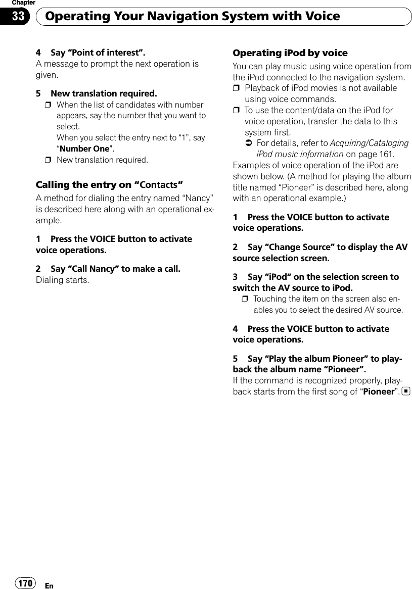 4 Say “Point of interest”.A message to prompt the next operation isgiven.5 New translation required.pWhen the list of candidates with numberappears, say the number that you want toselect.When you select the entry next to “1”, say“Number One”.pNew translation required.Calling the entry on “Contacts”A method for dialing the entry named “Nancy”is described here along with an operational ex-ample.1 Press the VOICE button to activatevoice operations.2 Say “Call Nancy”to make a call.Dialing starts.Operating iPod by voiceYou can play music using voice operation fromthe iPod connected to the navigation system.pPlayback of iPod movies is not availableusing voice commands.pTo use the content/data on the iPod forvoice operation, transfer the data to thissystem first.=For details, refer to Acquiring/CatalogingiPod music information on page 161.Examples of voice operation of the iPod areshown below. (A method for playing the albumtitle named “Pioneer”is described here, alongwith an operational example.)1 Press the VOICE button to activatevoice operations.2 Say “Change Source”to display the AVsource selection screen.3 Say “iPod”on the selection screen toswitch the AV source to iPod.pTouching the item on the screen also en-ables you to select the desired AV source.4 Press the VOICE button to activatevoice operations.5 Say “Play the album Pioneer”to play-back the album name “Pioneer”.If the command is recognized properly, play-back starts from the first song of “Pioneer”.Operating Your Navigation System with VoiceEn170Chapter33