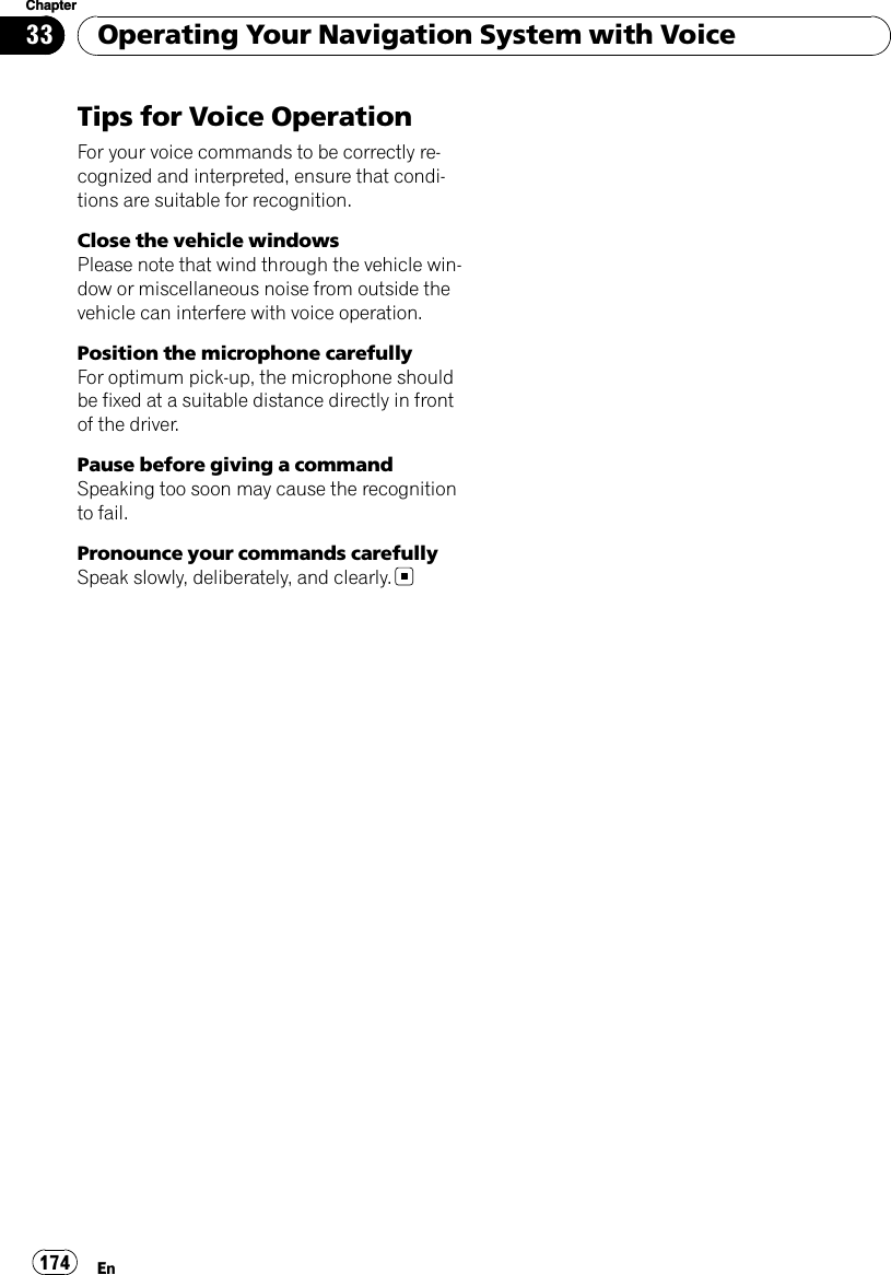 Tips for Voice OperationFor your voice commands to be correctly re-cognized and interpreted, ensure that condi-tions are suitable for recognition.Close the vehicle windowsPlease note that wind through the vehicle win-dow or miscellaneous noise from outside thevehicle can interfere with voice operation.Position the microphone carefullyFor optimum pick-up, the microphone shouldbe fixed at a suitable distance directly in frontof the driver.Pause before giving a commandSpeaking too soon may cause the recognitionto fail.Pronounce your commands carefullySpeak slowly, deliberately, and clearly.Operating Your Navigation System with VoiceEn174Chapter33