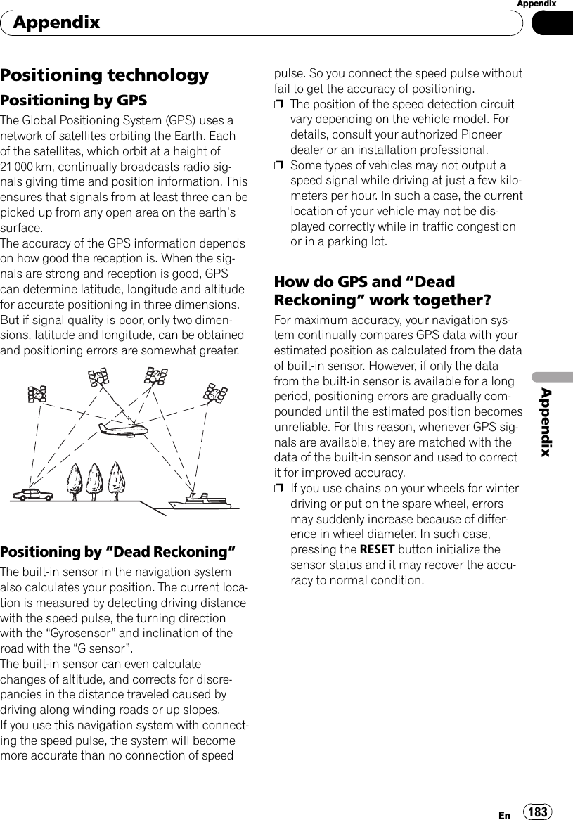 Positioning technologyPositioning by GPSThe Global Positioning System (GPS) uses anetwork of satellites orbiting the Earth. Eachof the satellites, which orbit at a height of21 000 km, continually broadcasts radio sig-nals giving time and position information. Thisensures that signals from at least three can bepicked up from any open area on the earth’ssurface.The accuracy of the GPS information dependson how good the reception is. When the sig-nals are strong and reception is good, GPScan determine latitude, longitude and altitudefor accurate positioning in three dimensions.But if signal quality is poor, only two dimen-sions, latitude and longitude, can be obtainedand positioning errors are somewhat greater.Positioning by “Dead Reckoning”The built-in sensor in the navigation systemalso calculates your position. The current loca-tion is measured by detecting driving distancewith the speed pulse, the turning directionwith the “Gyrosensor”and inclination of theroad with the “G sensor”.The built-in sensor can even calculatechanges of altitude, and corrects for discre-pancies in the distance traveled caused bydriving along winding roads or up slopes.If you use this navigation system with connect-ing the speed pulse, the system will becomemore accurate than no connection of speedpulse. So you connect the speed pulse withoutfail to get the accuracy of positioning.pThe position of the speed detection circuitvary depending on the vehicle model. Fordetails, consult your authorized Pioneerdealer or an installation professional.pSome types of vehicles may not output aspeed signal while driving at just a few kilo-meters per hour. In such a case, the currentlocation of your vehicle may not be dis-played correctly while in traffic congestionor in a parking lot.How do GPS and “DeadReckoning”work together?For maximum accuracy, your navigation sys-tem continually compares GPS data with yourestimated position as calculated from the dataof built-in sensor. However, if only the datafrom the built-in sensor is available for a longperiod, positioning errors are gradually com-pounded until the estimated position becomesunreliable. For this reason, whenever GPS sig-nals are available, they are matched with thedata of the built-in sensor and used to correctit for improved accuracy.pIf you use chains on your wheels for winterdriving or put on the spare wheel, errorsmay suddenly increase because of differ-ence in wheel diameter. In such case,pressing the RESET button initialize thesensor status and it may recover the accu-racy to normal condition.AppendixEn 183AppendixAppendix